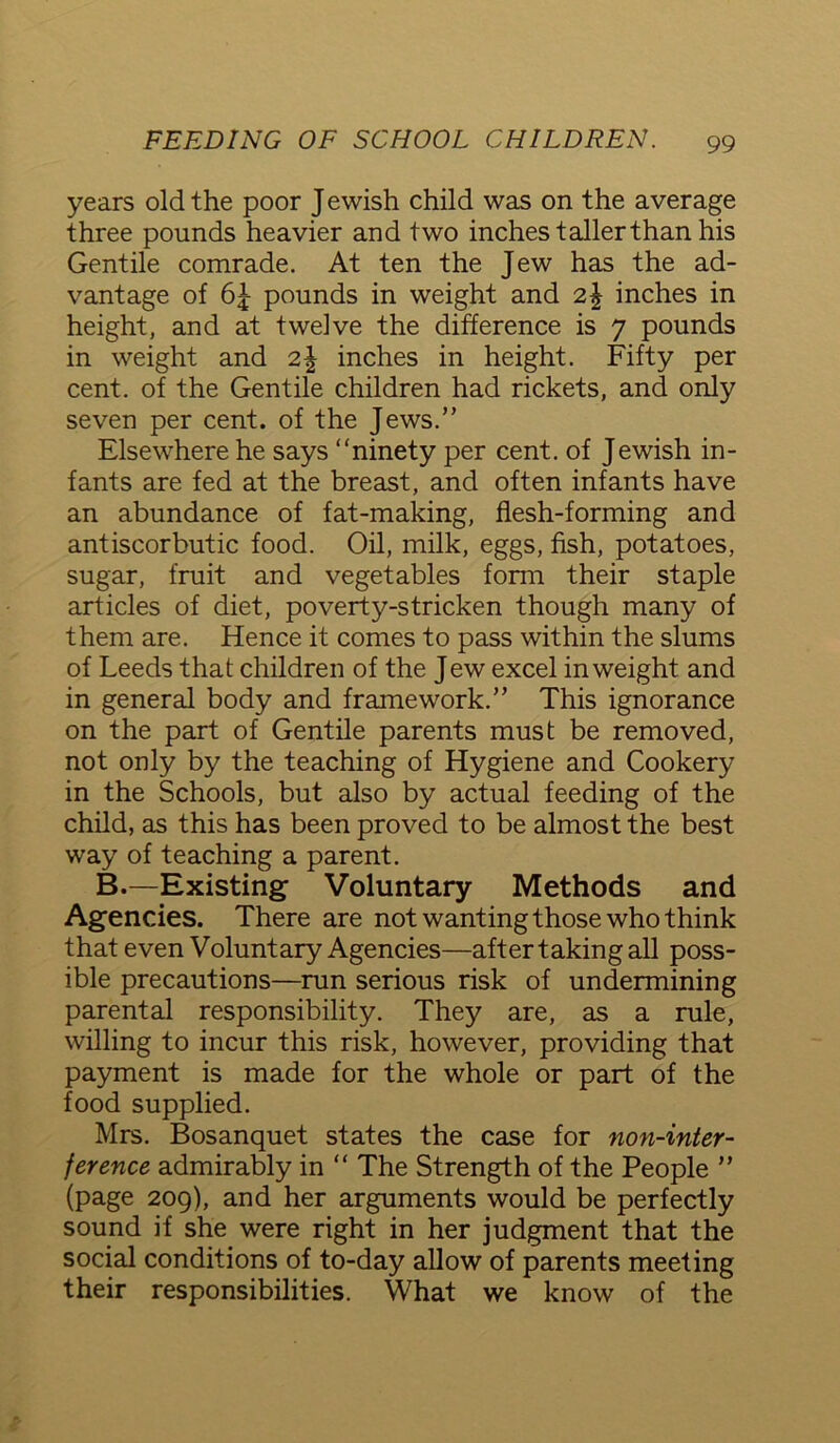 years old the poor J ewish child was on the average three pounds heavier and two inches taller than his Gentile comrade. At ten the Jew has the ad- vantage of 6| pounds in weight and 2\ inches in height, and at twelve the difference is 7 pounds in weight and 2\ inches in height. Fifty per cent, of the Gentile children had rickets, and only seven per cent, of the Jews.” Elsewhere he says “ninety per cent, of Jewish in- fants are fed at the breast, and often infants have an abundance of fat-making, flesh-forming and antiscorbutic food. Oil, milk, eggs, fish, potatoes, sugar, fruit and vegetables form their staple articles of diet, poverty-stricken though many of them are. Hence it comes to pass within the slums of Leeds that children of the Jew excel in weight and in general body and framework.” This ignorance on the part of Gentile parents must be removed, not only by the teaching of Hygiene and Cookery in the Schools, but also by actual feeding of the child, as this has been proved to be almost the best way of teaching a parent. B.—Existing Voluntary Methods and Agencies. There are not wanting those who think that even Voluntary Agencies—after taking all poss- ible precautions—run serious risk of undermining parental responsibility. They are, as a rule, willing to incur this risk, however, providing that payment is made for the whole or part of the food supplied. Mrs. Bosanquet states the case for non-inter- ference admirably in “ The Strength of the People ” (page 209), and her arguments would be perfectly sound if she were right in her judgment that the social conditions of to-day allow of parents meeting their responsibilities. What we know of the