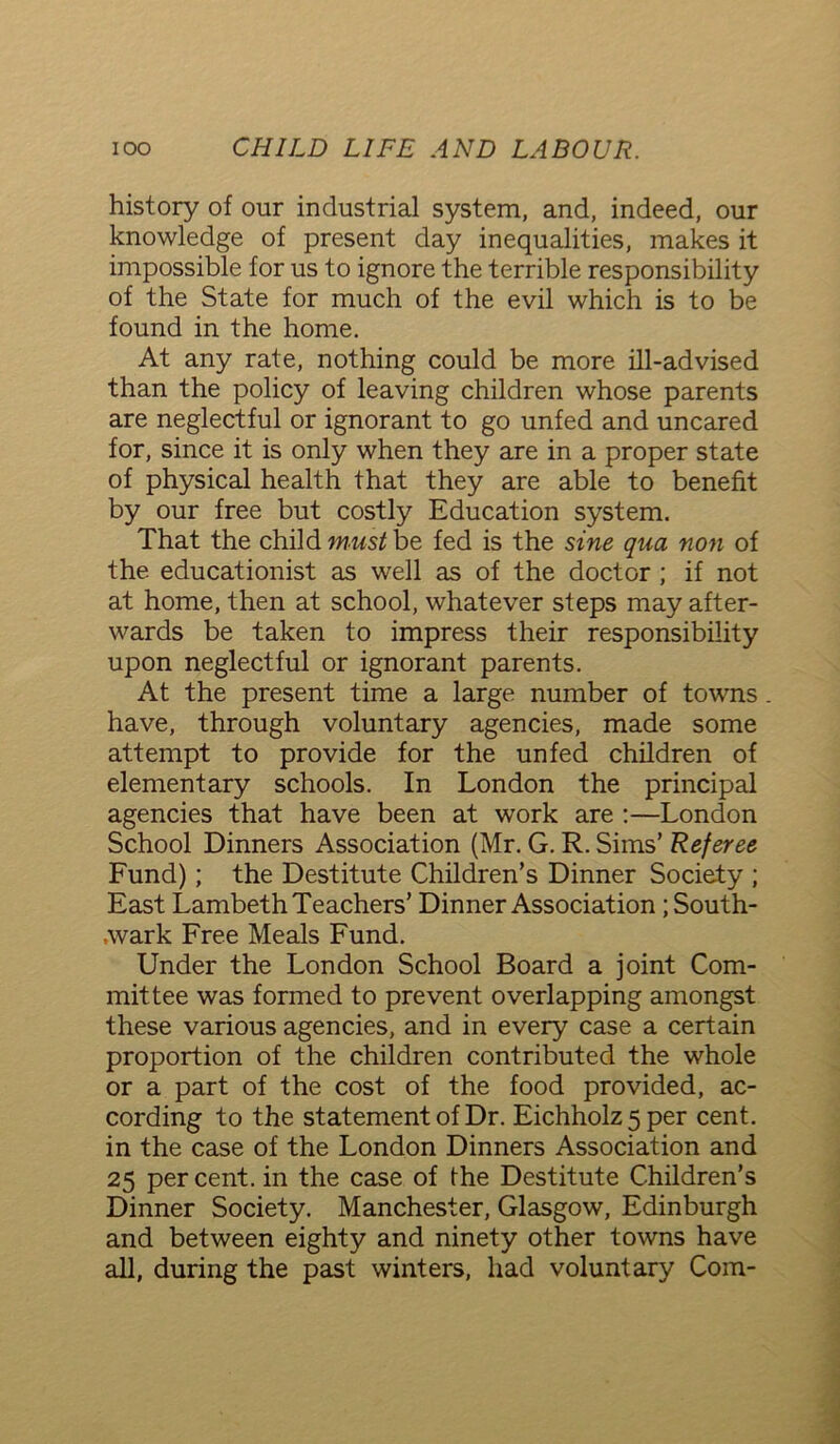 history of our industrial system, and, indeed, our knowledge of present day inequalities, makes it impossible for us to ignore the terrible responsibility of the State for much of the evil which is to be found in the home. At any rate, nothing could be more ill-advised than the policy of leaving children whose parents are neglectful or ignorant to go unfed and uncared for, since it is only when they are in a proper state of physical health that they are able to benefit by our free but costly Education system. That the child must be fed is the sine qua non of the educationist as well as of the doctor ; if not at home, then at school, whatever steps may after- wards be taken to impress their responsibility upon neglectful or ignorant parents. At the present time a large number of towns. have, through voluntary agencies, made some attempt to provide for the unfed children of elementary schools. In London the principal agencies that have been at work are :—London School Dinners Association (Mr. G. R. Sims’ Referee Fund); the Destitute Children’s Dinner Society ; East Lambeth Teachers’ Dinner Association ;South- ,wark Free Meals Fund. Under the London School Board a joint Com- mittee was formed to prevent overlapping amongst these various agencies, and in every case a certain proportion of the children contributed the whole or a part of the cost of the food provided, ac- cording to the statement of Dr. Eichholz5per cent, in the case of the London Dinners Association and 25 per cent, in the case of the Destitute Children’s Dinner Society. Manchester, Glasgow, Edinburgh and between eighty and ninety other towns have all, during the past winters, had voluntary Com-