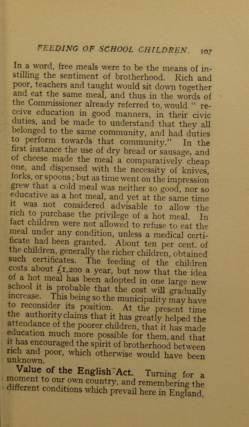 107 In a word, free meals were to be the means of in- stilling the sentiment of brotherhood. Rich and poor, teachers and taught would sit down together and eat the same meal, and thus in the words of the Commissioner already referred to, would “ re- ceive education in good manners, in their civic duties, and be made to understand that they all belonged to the same community, and had duties to perform towards that community.” In the hist instance the use of dry bread or sausage, and of cheese made the meal a comparatively cheap one, and dispensed with the necessity of knives, forks, or spoons; but as time went on the impression grew that a cold meal was neither so good, nor so educative as a hot meal, and yet at the same time it was not considered advisable to allow the nch to purchase the privilege of a hot meal. In fact children were not allowed to refuse to eat the meal under any condition, unless a medical certi- ncate had been granted. About ten per cent, of the children, generally the richer children, obtained such certificates. The feeding of the children costs about £1 200 a year, but now that the idea of a hot meal has been adopted in one large new school it is probable that the cost will gradually increase. . This being so the municipality may have to reconsider its position. At the present time the authority claims that it has greatly helped the attendance of the poorer children, that it has made education much more possible for them, and that it has encouraged the spirit of brotherhood between rich and poor, which otherwise would have been unknown. 1 Value of the English TVct. Turning for a ^Tent,t0 own count*y, and remembering the different conditions which prevail here in England.