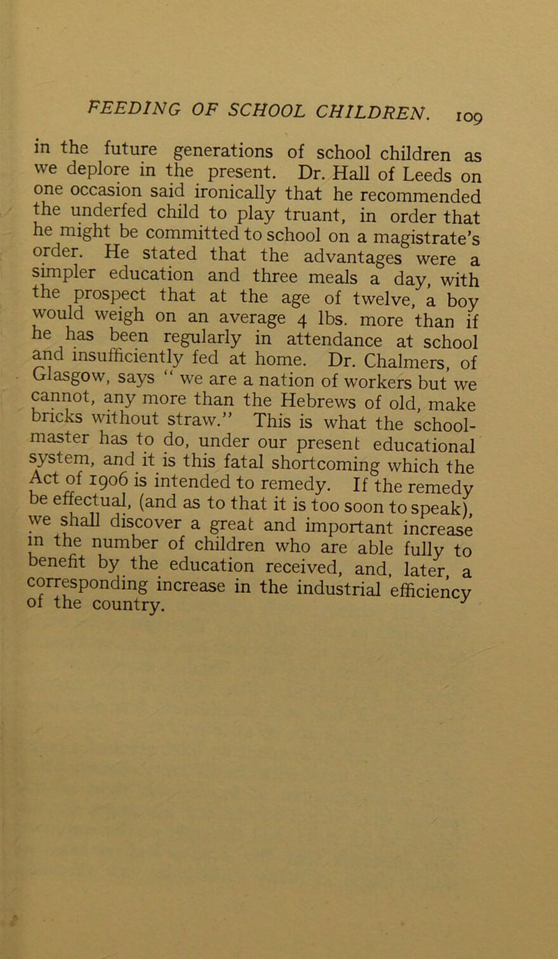 in the future generations of school children as we deplore in the present. Dr. Hall of Leeds on one occasion said ironically that he recommended the underfed child to play truant, in order that he might be committed to school on a magistrate’s order. He stated that the advantages were a simpler education and three meals a day, with the prospect that at the age of twelve, a boy would weigh on an average 4 lbs. more than if he has been regularly in attendance at school and insufficiently fed at home. Dr. Chalmers, of Glasgow, says “ we are a nation of workers but we cannot, any more than the Hebrews of old, make bricks without straw.” This is what the school- master has to do, under our present educational system, and it is this fatal shortcoming which the Act of 1906 is intended to remedy. If the remedy be effectual, (and as to that it is too soon to speak) we shall discover a great and important increase m the number of children who are able fully to benefit by the education received, and later a corresponding increase in the industrial efficiency of the country. J