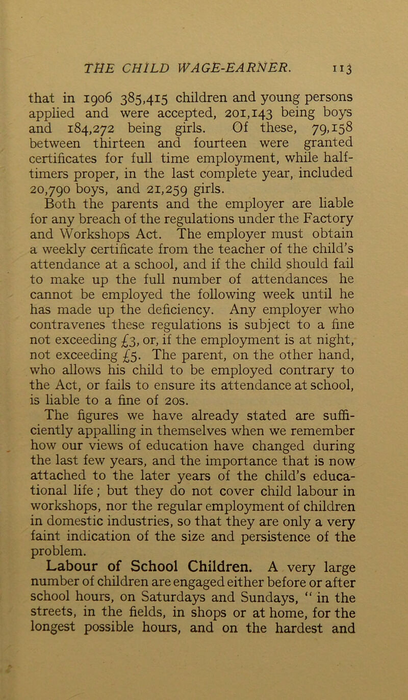 that in 1906 385,415 children and young persons applied and were accepted, 201,143 being boys and 184,272 being girls. Of these, 79,158 between thirteen and fourteen were granted certificates for full time employment, while half- timers proper, in the last complete year, included 20,790 boys, and 21,259 girls- Both the parents and the employer are liable for any breach of the regulations under the Factory and Workshops Act. The employer must obtain a weekly certificate from the teacher of the child’s attendance at a school, and if the child should fail to make up the full number of attendances he cannot be employed the following week until he has made up the deficiency. Any employer who contravenes these regulations is subject to a fine not exceeding £3, or, if the employment is at night, not exceeding £5. The parent, on the other hand, who allows his child to be employed contrary to the Act, or fails to ensure its attendance at school, is liable to a fine of 20s. The figures we have already stated are suffi- ciently appalling in themselves when we remember how our views of education have changed during the last few years, and the importance that is now attached to the later years of the child’s educa- tional life; but they do not cover child labour in workshops, nor the regular employment of children in domestic industries, so that they are only a very faint indication of the size and persistence of the problem. Labour of School Children. A very large number of children are engaged either before or after school hours, on Saturdays and Sundays, “ in the streets, in the fields, in shops or at home, for the longest possible hours, and on the hardest and