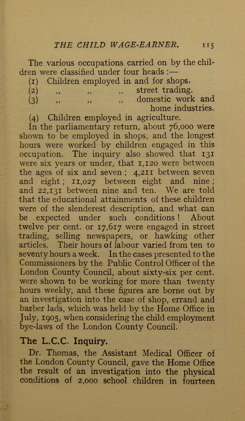 The various occupations carried on by the chil- dren were classified under four heads :— (1) Children employed in and for shops. (2) ,, „ ,, street trading. (3) ,, ,, ,, domestic work and home industries. (4) Children employed in agriculture. In the parliamentary return, about 76,000 were shown to be employed in shops, and the longest hours were worked by children engaged in this occupation. The inquiry also showed that 131 were six years or under, that 1,120 were between the ages of six and seven ; 4,211 between seven and eight; 11,027 between eight and nine; and 22,131 between nine and ten. We are told that the educational attainments of these children were of the slenderest description, and what can be expected under such conditions ! About twelve per cent, or 17,617 were engaged in street trading, selling newspapers, or hawking other articles. Their hours of labour varied from ten to seventy hours a week. In the cases presented to the Commissioners by the Public Control Officer of the London County Council, about sixty-six per cent, were shown to be working for more than twenty hours weekly, and these figures are borne out by an investigation into the case of shop, errand and barber lads, which was held by the Home Office in July, 1905, when considering the child employment bye-laws of the London County Council. The L.C.C. Inquiry. Dr. Thomas, the Assistant Medical Officer of the London County Council, gave the Home Office the result of an investigation into the physical conditions of 2,000 school children in fourteen