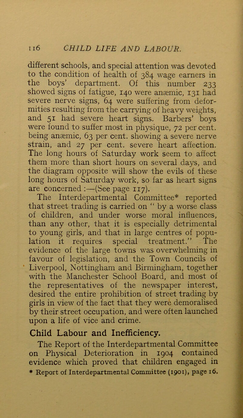 different schools, and special attention was devoted to the condition of health of 384 wage earners in the boys’ department. Of this number 233 showed signs of fatigue, 140 were anaemic, 131 had severe nerve signs, 64 were suffering from defor- mities resulting from the carrying of heavy weights, and 51 had severe heart signs. Barbers’ boys were found to suffer most in physique, 72 percent, being anaemic, 63 per cent, showing a severe nerve strain, and 27 per cent, severe heart affection. The long hours of Saturday work seem to affect them more than short hours on several days, and the diagram opposite will show the evils of these long hours of Saturday work, so far as heart signs are concerned :—(See page 117). The Interdepartmental Committee* reported that street trading is carried on “ by a worse class of children, and under worse moral influences, than any other, that it is especially detrimental to young girls, and that in large centres of popu- lation it requires special treatment.” The evidence of the large towns was overwhelming in favour of legislation, and the Town Councils of ’ Liverpool, Nottingham and Birmingham, together with the Manchester School Board, and most of the representatives of the newspaper interest, desired the entire prohibition of street trading by girls in view of the fact that they were demoralised by their street occupation, and were often launched upon a life of vice and crime. Child Labour and Inefficiency. The Report of the Interdepartmental Committee on Physical Deterioration in 1904 contained evidence which proved that children engaged in * Report of Interdepartmental Committee (1901), page 16.