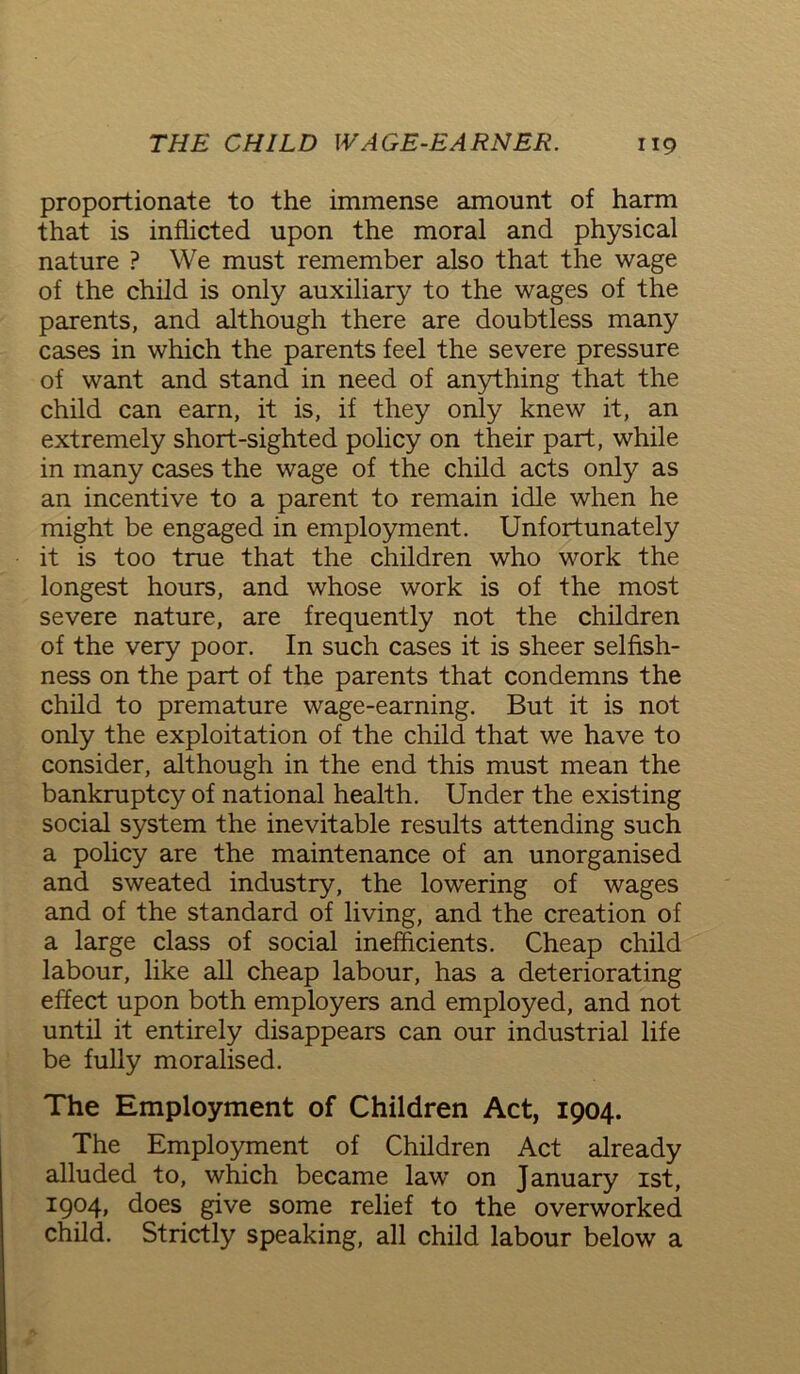 proportionate to the immense amount of harm that is inflicted upon the moral and physical nature ? We must remember also that the wage of the child is only auxiliary to the wages of the parents, and although there are doubtless many cases in which the parents feel the severe pressure of want and stand in need of anything that the child can earn, it is, if they only knew it, an extremely short-sighted policy on their part, while in many cases the wage of the child acts only as an incentive to a parent to remain idle when he might be engaged in employment. Unfortunately it is too true that the children who work the longest hours, and whose work is of the most severe nature, are frequently not the children of the very poor. In such cases it is sheer selfish- ness on the part of the parents that condemns the child to premature wage-earning. But it is not only the exploitation of the child that we have to consider, although in the end this must mean the bankruptcy of national health. Under the existing social system the inevitable results attending such a policy are the maintenance of an unorganised and sweated industry, the lowering of wages and of the standard of living, and the creation of a large class of social inefficients. Cheap child labour, like all cheap labour, has a deteriorating effect upon both employers and employed, and not until it entirely disappears can our industrial life be fully moralised. The Employment of Children Act, 1904. The Employment of Children Act already alluded to, which became law’ on January 1st, 1904, does give some relief to the overworked child. Strictly speaking, all child labour below a