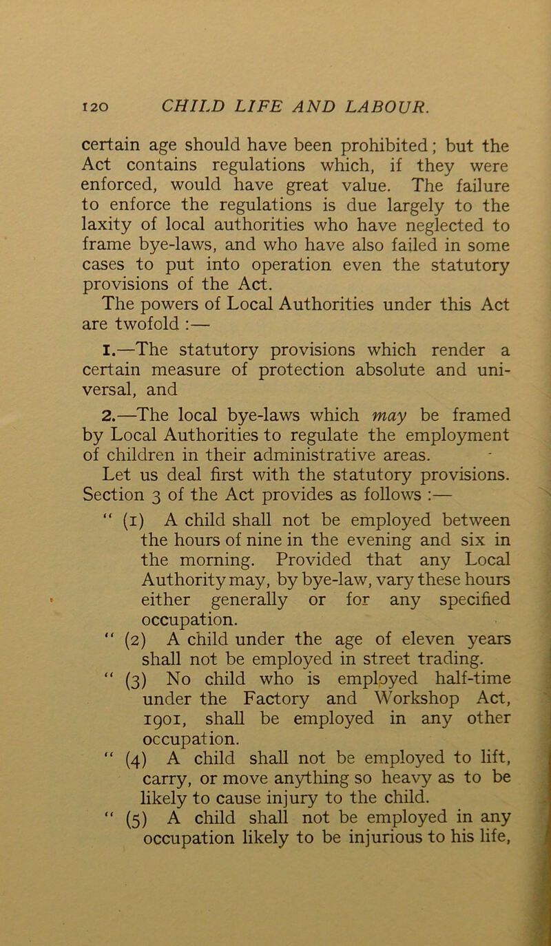 certain age should have been prohibited; but the Act contains regulations which, if they were enforced, would have great value. The failure to enforce the regulations is due largely to the laxity of local authorities who have neglected to frame bye-laws, and who have also failed in some cases to put into operation even the statutory provisions of the Act. The powers of Local Authorities under this Act are twofold :— 1. —The statutory provisions which render a certain measure of protection absolute and uni- versal, and 2. —The local bye-laws which may be framed by Local Authorities to regulate the employment of children in their administrative areas. Let us deal first with the statutory provisions. Section 3 of the Act provides as follows :— “ (1) A child shall not be employed between the hours of nine in the evening and six in the morning. Provided that any Local Authority may, by bye-law, vary these hours either generally or for any specified occupation. “ (2) A child under the age of eleven years shall not be employed in street trading. “ (3) No child who is employed half-time under the Factory and Workshop Act, 1901, shall be employed in any other occupation. “ (4) A child shall not be employed to lift, carry, or move anything so heavy as to be likely to cause injury to the child. “ (5) A child shall not be employed in any occupation likely to be injurious to his life,