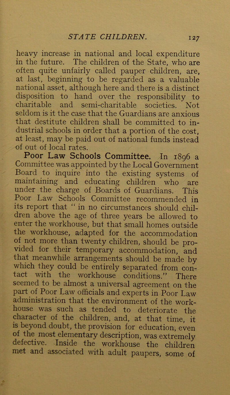 heavy increase in national and local expenditure in the future. The children of the State, who are often quite unfairly called pauper children, are, at last, beginning to be regarded as a valuable national asset, although here and there is a distinct disposition to hand over the responsibility to charitable and semi-charitable societies. Not seldom is it the case that the Guardians are anxious that destitute children shall be committed to in- dustrial schools in order that a portion of the cost, at least, may be paid out of national funds instead of out of local rates. Poor Law Schools Committee. In 1896 a Committee was appointed by the Local Government Board to inquire into the existing systems of maintaining and educating children who are under the charge of Boards of Guardians. This Poor Law Schools Committee recommended in its report that “in no circumstances should chil- dren above the age of three years be allowed to enter the workhouse, but that small homes outside the workhouse, adapted for the accommodation of not more than twenty children, should be pro- vided for their temporary accommodation, and that meanwhile arrangements should be made by which they could be entirely separated from con- tact with the workhouse conditions.” There seemed to be almost a universal agreement on the part of Poor Law officials and experts in Poor Law administration that the environment of the work- house was such as tended to deteriorate the character of the children, and, at that time, it is beyond doubt, the provision for education, even of the most elementary description, was extremely defective. Inside the workhouse the children met and associated with adult paupers, some of