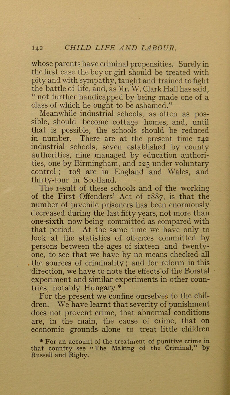 whose parents have criminal propensities. Surely in the first case the boy or girl should be treated with pity and with sympathy, taught and trained to fight the battle of life, and, as Mr. W. Clark Hall has said, not further handicapped by being made one of a class of which he ought to be ashamed.” Meanwhile industrial schools, as often as pos- sible, should become cottage homes, and, until that is possible, the schools should be reduced in number. There are at the present time 142 industrial schools, seven established by county authorities, nine managed by education authori- ties, one by Birmingham, and 125 under voluntary control; 108 are in England and Wales, and thirty-four in Scotland. The result of these schools and of the working of the First Offenders’ Act of 1887, is that the number of juvenile prisoners has been enormously decreased during the last fifty years, not more than one-sixth now being committed as compared with that period. At the same time we have only to look at the statistics of offences committed by persons between the ages of sixteen and twenty- one, to see that we have by no means checked all , the sources of criminality; and for reform in this direction, we have to note the effects of the Borstal experiment and similar experiments in other coun- tries, notably Hungary * For the present we confine ourselves to the chil- dren. We have learnt that severity of punishment does not prevent crime, that abnormal conditions are, in the main, the cause of crime, that on economic grounds alone to treat little children * For an account of the treatment of punitive crime in that country see “The Making of the Criminal,” by Russell and Rigby.