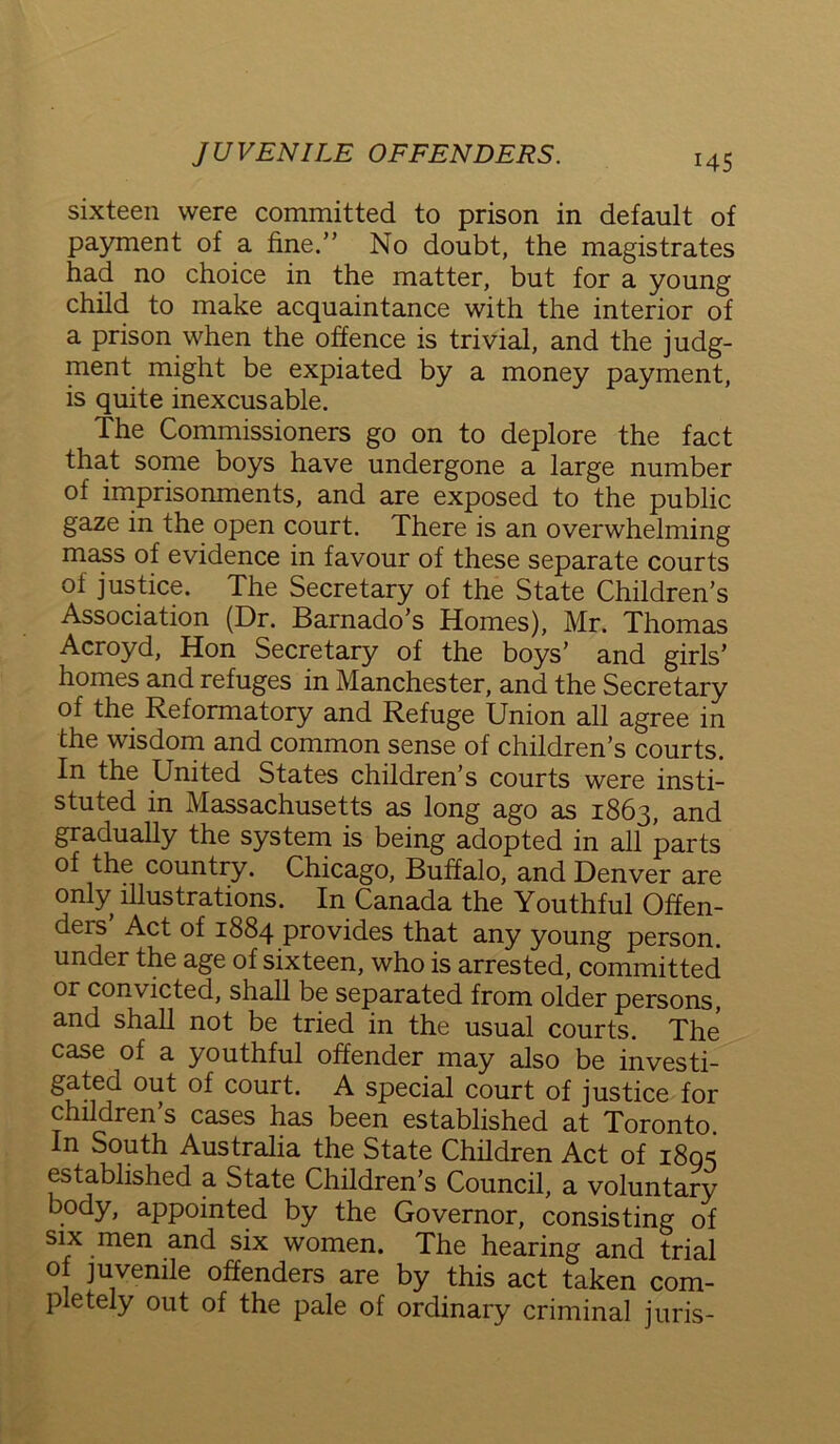 sixteen were committed to prison in default of payment of a fine.” No doubt, the magistrates had no choice in the matter, but for a young child to make acquaintance with the interior of a prison when the offence is trivial, and the judg- ment might be expiated by a money payment, is quite inexcusable. The Commissioners go on to deplore the fact that some boys have undergone a large number of imprisonments, and are exposed to the public gaze in the open court. There is an overwhelming mass of evidence in favour of these separate courts of justice. The Secretary of the State Children’s Association (Dr. Barnado’s Homes), Mr. Thomas Acroyd, Hon Secretary of the boys’ and girls’ homes and refuges in Manchester, and the Secretary of the Reformatory and Refuge Union all agree in the wisdom and common sense of children’s courts. In the United States children’s courts were insti- stuted in Massachusetts as long ago as 1863, and gradually the system is being adopted in all parts of the country. Chicago, Buffalo, and Denver are only illustrations. In Canada the Youthful Offen- deis Act of 1884 provides that any young person, under the age of sixteen, who is arrested, committed or convicted, shall be separated from older persons, and shall not be tried in the usual courts. The case of a youthful offender may also be investi- gated out of court. A special court of justice for children’s cases has been established at Toronto. In South Australia the State Children Act of 1803 established a State Children’s Council, a voluntary body, appointed by the Governor, consisting of six men and six women. The hearing and trial of juvenile offenders are by this act taken com- pletely out of the pale of ordinary criminal juris-