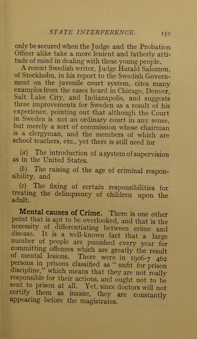 15 i only be secured when the Judge and the Probation Officer alike take a more lenient and fatherly atti- tude of mind in dealing with these young people. A recent Swedish writer, J udge Harald Salomon, of Stockholm, in his report to the Swedish Govern- ment on the juvenile court system, cites many examples from the cases heard in Chicago, Denver, Salt Lake City, and Indianapolis, and suggests three improvements for Sweden as a result of his experience,. pointing out that although the Court in Sweden is not an ordinary court in any sense, but merely a sort of commission whose chairman is a clergyman, and the members of which are school teachers, etc., yet there is still need for (a) The introduction of a system of supervision as in the United States. (b) The raising of the age of criminal respon- sibility, and (c) . The fixing of certain responsibilities for treating the delinquency of children upon the adult. Mental causes of Crime. There is one other point that is apt to be overlooked, and that is the necessity of differentiating between crime and disease. It is a well-known fact that a large number of people are punished every year for committing offences which are greatly the result of mental lesions. There werf in 1906-7 462 persons in prisons classified as “ unfit for prison discipline/' which means that they are not really responsible for their actions, and ought not to be sent to prison at all. Yet, since doctors will not certify them as insane, they are constantly appearing before the magistrates.