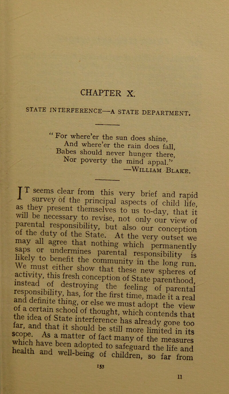 CHAPTER X. STATE INTERFERENCE—A STATE DEPARTMENT. For where er the sun does shine, And where’er the rain does fall, Babes should never hunger there Nor poverty the mind appal.”’ —William Blake. r T seems clear from this very brief and rapid survey of the principal aspects of child life as they present themselves to us to-day, that it will be necessary to revise, not only our view of ofarthnp H rSP?n.libiiity’ but also our inception of the duty of the State. At the very outset we s^os or ^7 ftat n°thing Which P^manently saps or undermines parental responsibility is likely to benefit the community in the long^un altivTtv thffernh0W that these new sPheres oi fnstead7. Of Hfref concePtlon of State parenthood, instead of destroying the feeling of parenta lZP°fllb^,tylhas’for the firet time, made k a real nd definite thing, or else we must adopt the view theaidea ofnSStaht°e0? °/ tJ“),,6ht’ which contends that tie Idea of State interference has already gore too % d Athat 11 should be still more limited in its scope As a matter of fact many of the measures hehJthhand bee?l td0pted t0 safe§uard the life and health and well-being of children, so far from 153 11