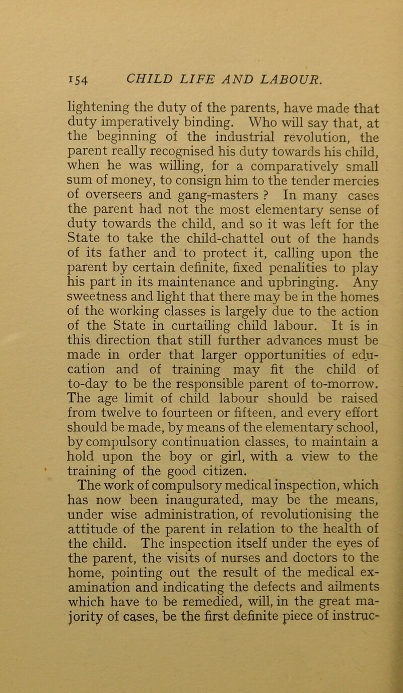 lightening the duty of the parents, have made that duty imperatively binding. Who will say that, at the beginning of the industrial revolution, the parent really recognised his duty towards his child, when he was willing, for a comparatively small sum of money, to consign him to the tender mercies of overseers and gang-masters ? In many cases the parent had not the most elementary sense of duty towards the child, and so it was left for the State to take the child-chattel out of the hands of its father and to protect it, calling upon the parent by certain definite, fixed penalities to play his part in its maintenance and upbringing. Any sweetness and light that there may be in the homes of the working classes is largely due to the action of the State in curtailing child labour. It is in this direction that still further advances must be made in order that larger opportunities of edu- cation and of training may fit the child of to-day to be the responsible parent of to-morrow. The age limit of child labour should be raised from twelve to fourteen or fifteen, and every effort should be made, by means of the elementary school, by compulsory continuation classes, to maintain a hold upon the boy or girl, with a view to the training of the good citizen. The work of compulsory medical inspection, which has now been inaugurated, may be the means, under wise administration, of revolutionising the attitude of the parent in relation to the health of the child. The inspection itself under the eyes of the parent, the visits of nurses and doctors to the home, pointing out the result of the medical ex- amination and indicating the defects and ailments which have to be remedied, will, in the great ma- jority of cases, be the first definite piece of instruc-