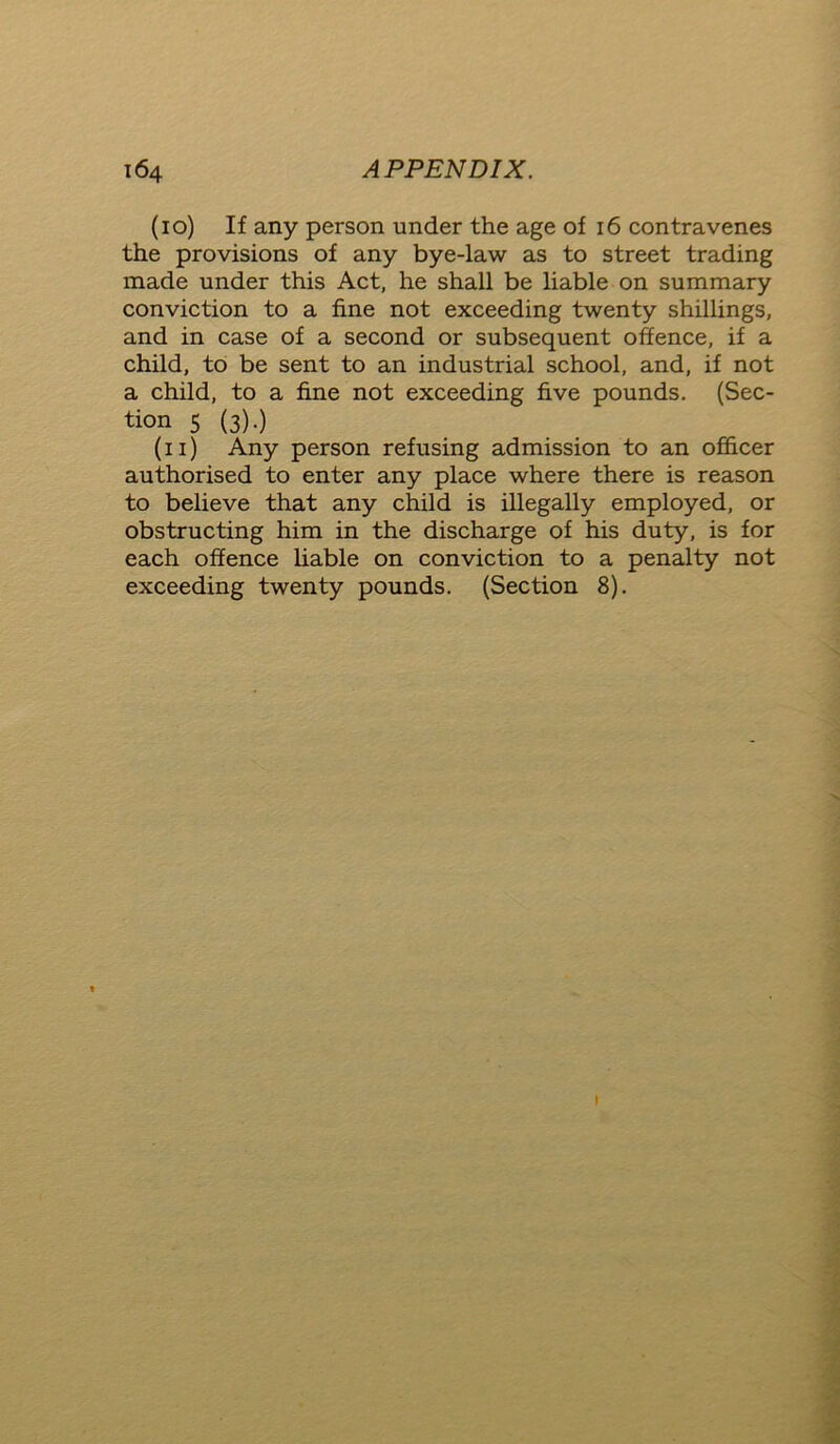 (10) If any person under the age of 16 contravenes the provisions of any bye-law as to street trading made under this Act, he shall be liable on summary conviction to a fine not exceeding twenty shillings, and in case of a second or subsequent offence, if a child, to be sent to an industrial school, and, if not a child, to a fine not exceeding five pounds. (Sec- tion 5 (3).) (11) Any person refusing admission to an officer authorised to enter any place where there is reason to believe that any child is illegally employed, or obstructing him in the discharge of his duty, is for each offence liable on conviction to a penalty not exceeding twenty pounds. (Section 8).