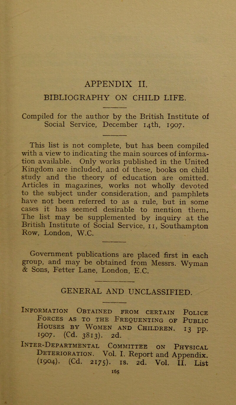 BIBLIOGRAPHY ON CHILD LIFE. Compiled for the author by the British Institute of Social Service, December 14th, 1907. This list is not complete, but has been compiled with a view to indicating the main sources of informa- tion available. Only works published in the United Kingdom are included, and of these, books on child study and the theory of education are omitted. Articles in magazines, works not wholly devoted to the subject under consideration, and pamphlets have not been referred to as a rule, but in some cases it has seemed desirable to mention them. The list may be supplemented by inquiry at the British Institute of Social Service, 11, Southampton Row, London, W.C. Government publications are placed first in each group, and may be obtained from Messrs. Wyman & Sons, Fetter Lane, London, E.C. GENERAL AND UNCLASSIFIED. Information Obtained from certain Police Forces as to the Frequenting of Public Houses by Women and Children. 13 pp 1907. (Cd. 3813). 2d. Inter-Departmental Committee on Physical Deterioration. Vol. I. Report and Appendix. (1904). (Cd. 2175). is. 2d. Vol. II. List