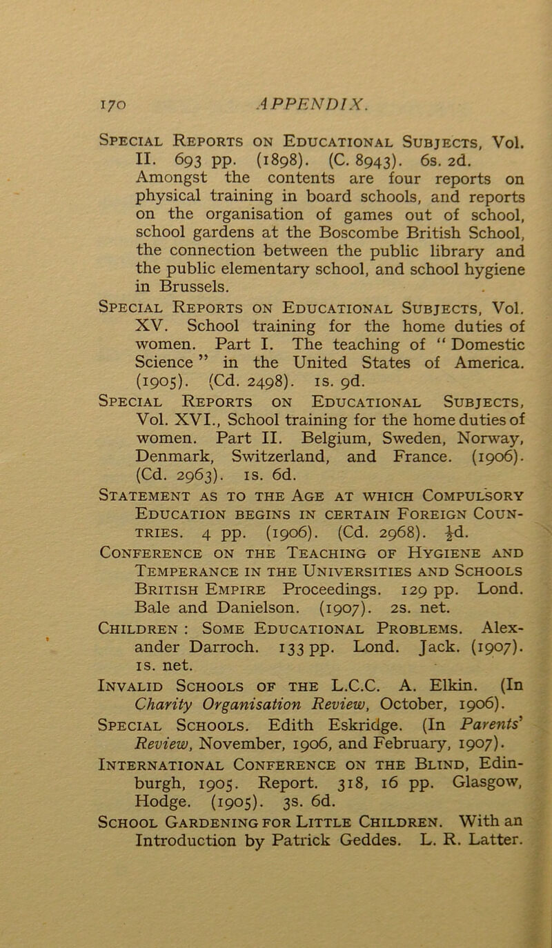 Special Reports on Educational Subjects, Vol. II. 693 pp. (1898). (C. 8943). 6s. 2d. Amongst the contents are four reports on physical training in board schools, and reports on the organisation of games out of school, school gardens at the Boscombe British School, the connection between the public library and the public elementary school, and school hygiene in Brussels. Special Reports on Educational Subjects, Vol. XV. School training for the home duties of women. Part I. The teaching of “ Domestic Science ” in the United States of America. (1905). (Cd. 2498). is. 9d. Special Reports on Educational Subjects, Vol. XVI., School training for the home duties of women. Part II. Belgium, Sweden, Norway, Denmark, Switzerland, and France. (1906). (Cd. 2963). is. 6d. Statement as to the Age at which Compulsory Education begins in certain Foreign Coun- tries. 4 pp. (1906). (Cd. 2968). £d. Conference on the Teaching of Hygiene and Temperance in the Universities and Schools British Empire Proceedings. 129 pp. Lond. Bade and Danielson. (1907). 2s. net. Children : Some Educational Problems. Alex- ander Darroch. 133 pp. Bond. Jack. (1907). is. net. Invalid Schools of the L.C.C. A. Elkin. (In Charity Organisation Review, October, 1906). Special Schools. Edith Eskridge. (In Parents' Review, November, 1906, and February, 1907). International Conference on the Blind, Edin- burgh, 1905. Report. 318, 16 pp. Glasgow, Hodge. (1905). 3s. 6d. School Gardening for Little Children. With an Introduction by Patrick Geddes. L. R. Latter.