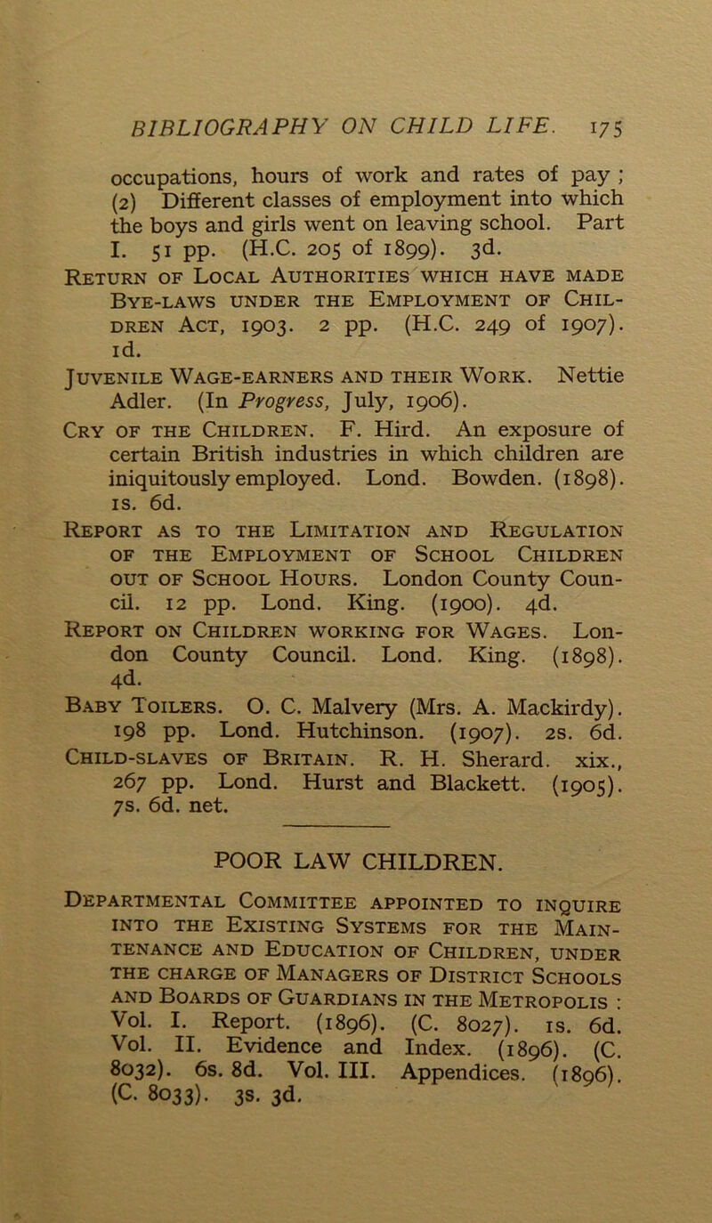 occupations, hours of work and rates of pay ; (2) Different classes of employment into which the boys and girls went on leaving school. Part I. 51 pp. (H.C. 205 of 1899). 3d. Return of Local Authorities which have made Bye-laws under the Employment of Chil- dren Act, 1903. 2 pp. (H.C. 249 of 1907). id. Juvenile Wage-earners and their Work. Nettie Adler. (In Progress, July, 1906). Cry of the Children. F. Hird. An exposure of certain British industries in which children are iniquitously employed. Lond. Bowden. (1898). is. 6d. Report as to the Limitation and Regulation of the Employment of School Children out of School Hours. London County Coun- cil. 12 pp. Lond. King. (1900). 4d. Report on Children working for Wages. Lon- don County Council. Lond. King. (1898). 4d. Baby Toilers. O. C. Malvery (Mrs. A. Mackirdy). 198 pp. Lond. Hutchinson. (1907). 2s. 6d. Child-slaves of Britain. R. H. Sherard. xix., 267 pp. Lond. Hurst and Blackett. (1905). 7s. 6d. net. POOR LAW CHILDREN. Departmental Committee appointed to inquire into the Existing Systems for the Main- tenance and Education of Children, under THE CHARGE OF MANAGERS OF DISTRICT SCHOOLS and Boards of Guardians in the Metropolis : Vol. I. Report. (1896). (C. 8027). is. 6d. Vol. II. Evidence and Index. (1896). (C. 8032). 6s. 8d. Vol. III. Appendices. (1896). (C. 8033). 3s. 3d.