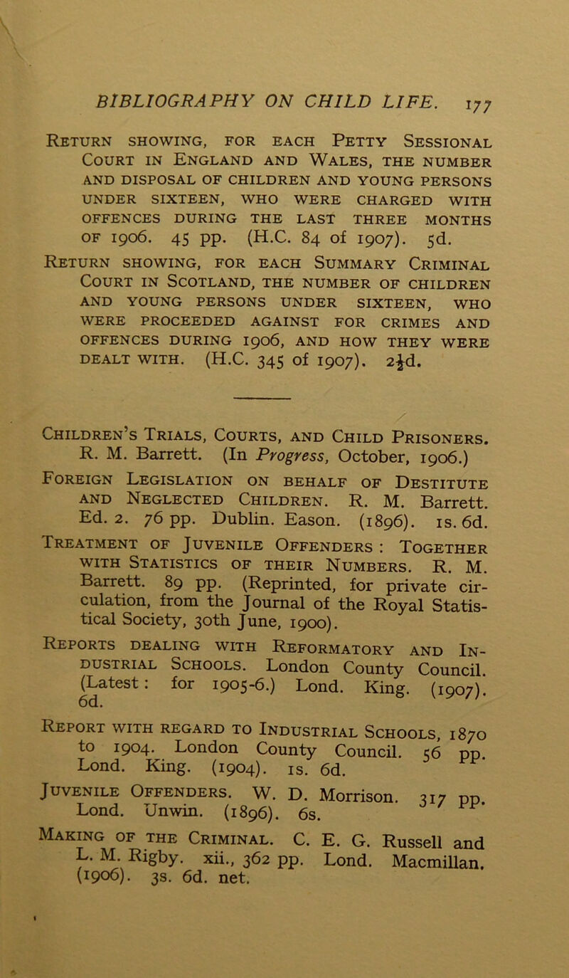 Return showing, for each Petty Sessional Court in England and Wales, the number AND DISPOSAL OF CHILDREN AND YOUNG PERSONS UNDER SIXTEEN, WHO WERE CHARGED WITH OFFENCES DURING THE LAST THREE MONTHS of 1906. 45 pp. (H.C. 84 of 1907). 5d. Return showing, for each Summary Criminal Court in Scotland, the number of children AND YOUNG PERSONS UNDER SIXTEEN, WHO WERE PROCEEDED AGAINST FOR CRIMES AND OFFENCES DURING 1906, AND HOW THEY WERE DEALT WITH. (H.C. 345 of 1907). 2^d. Children’s Trials, Courts, and Child Prisoners. R. M. Barrett. (In Progress, October, 1906.) Foreign Legislation on behalf of Destitute and Neglected Children. R. M. Barrett. Ed. 2. 76 pp. Dublin. Eason. (1896). is. 6d. Treatment of Juvenile Offenders : Together with Statistics of their Numbers. R. M. Barrett. 89 pp. (Reprinted, for private cir- culation, from the Journal of the Royal Statis- tical Society, 30th June, 1900). Reports dealing with Reformatory and In- dustrial Schools. London County Council (Latest: for 1905-6.) Lond. King. (1907)'. 6d. Report with regard to Industrial Schools, 1870 to 1904. London County Council. 56 pp. Lond. King. (1904). is. 6d. Juvenile Offenders. W. D. Morrison. 317 pp. Lond. Unwin. (1896). 6s. Making of the Criminal. C. E. G. Russell and L. M Rigby, xii., 362 pp. Lond. Macmillan. (1906). 3s. 6d. net.