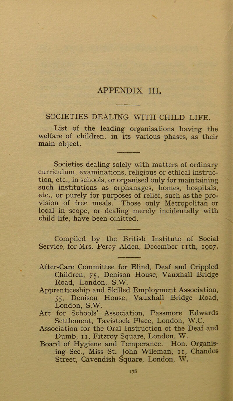 APPENDIX III. SOCIETIES DEALING WITH CHILD LIFE. List of the leading organisations having the welfare of children, in its various phases, as their main object. Societies dealing solely with matters of ordinary curriculum, examinations, religious or ethical instruc- tion, etc., in schools, or organised only for maintaining such institutions as orphanages, homes, hospitals, etc., or purely for purposes of relief, such as the pro- vision of free meals. Those only Metropolitan or local in scope, or dealing merely incidentally with child life, have been omitted. Compiled by the British Institute of Social Service, for Mrs. Percy Alden, December nth, 1907. After-Care Committee for Blind, Deaf and Crippled Children, 75, Denison House, Vauxhall Bridge Road, London, S.W. Apprenticeship and Skilled Employment Association, 55, Denison House, Vauxhall Bridge Road, London, S.W. Art for Schools’ Association, Passmore Edwards Settlement, Tavistock Place, London, W.C. Association for the Oral Instruction of the Deaf and Dumb, 11, Fitzroy Square, London, W. Board of Hygiene and Temperance. Hon. Organis- ing Sec., Miss St. John Wileman, 11, Chandos Street, Cavendish Square, London, W.