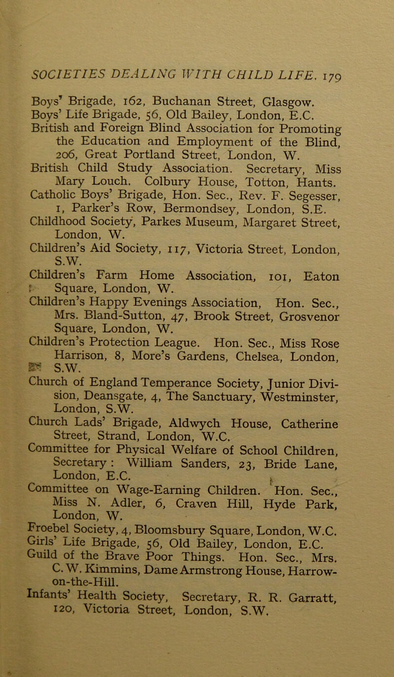 Boys’ Brigade, 162, Buchanan Street, Glasgow. Boys’ Life Brigade, 56, Old Bailey, London, E.C. British and Foreign Blind Association for Promoting the Education and Employment of the Blind, 206, Great Portland Street, London, W. British Child Study Association. Secretary, Miss Mary Louch. Colbury House, Totton, Hants. Catholic Boys’ Brigade, Hon. Sec., Rev. F. Segesser, 1, Parker’s Row, Bermondsey, London, S.E. Childhood Society, Parkes Museum, Margaret Street, London, W. Children’s Aid Society, 117, Victoria Street, London, S.W. Children’s Farm Home Association, 101, Eaton Square, London, W. Children’s Happy Evenings Association, Hon. Sec., Mrs. Bland-Sutton, 47, Brook Street, Grosvenor Square, London, W. Children’s Protection League. Hon. Sec., Miss Rose Harrison, 8, More’s Gardens, Chelsea, London, as S.W. Church of England Temperance Society, Junior Divi- sion, Deansgate, 4, The Sanctuary, Westminster, London, S.W. Church Lads’ Brigade, Aldwych House, Catherine Street, Strand, London, W.C. Committee for Physical Welfare of School Children, Secretary : William Sanders, 23, Bride Lane, London, E.C. Committee on Wage-Earning Children. Hon. Sec., Miss N. Adler, 6, Craven Hill, Hyde Park, London, W. Froebel Society, 4, Bloomsbury Square, London, W.C. Girls’ Life Brigade, 56, Old Bailey, London, E.C. Guild of the Brave Poor Things. Hon. Sec., Mrs. C. W. Kimmins, Dame Armstrong House, Harrow- on-the-Hill. Infants’ Health Society, Secretary, R. R. Garratt, 120, Victoria Street, London, S.W.