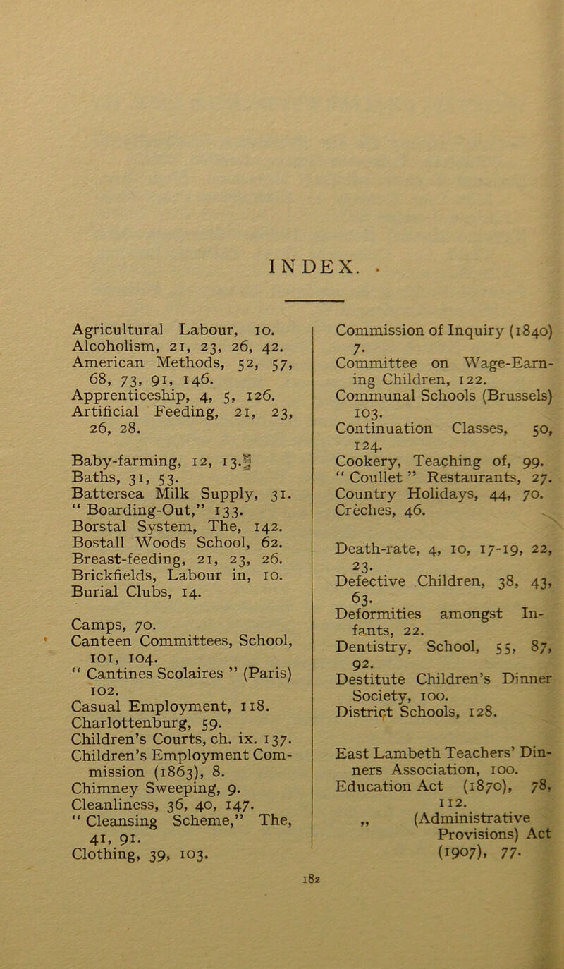 Agricultural Labour, io. Alcoholism, 21, 23, 26, 42. American Methods, C2, <57, 68, 73, 91, 146. Apprenticeship, 4, 5, 126. Artificial Feeding, 21, 23, 26, 28. Baby-farming, 12, 13.^ Baths, 31, 53. Battersea Milk Supply, 31. “ Boarding-Out,” 133. Borstal System, The, 142. Bostall Woods School, 62. Breast-feeding, 21, 23, 26. Brickfields, Labour in, 10. Burial Clubs, 14. Camps, 70. Canteen Committees, School, 101, 104. “ Cantines Scolaires ” (Paris) 102. Casual Employment, 118. Charlottenburg, 59. Children’s Courts, ch. ix. 137. Children’s Employment Com- mission (1863), 8. Chimney Sweeping, 9. Cleanliness, 36, 40, 147. “ Cleansing Scheme,” The, 41, 91. Clothing, 39, 103. Commission of Inquiry (1840) 7- Committee on Wage-Earn- ing Children, 122. Communal Schools (Brussels) 103. Continuation Classes, 50, 124. Cookery, Teaching of, 99. “ Coullet ” Restaurants, 27. Country Holidays, 44, 70. Creches, 46. Death-rate, 4, 10, 17-19, 22, 23- Defective Children, 38, 43, 63- Deformities amongst In- fants, 22. Dentistry, School, 55, 87, 92. Destitute Children’s Dinner Society, 100. District Schools, 128. East Lambeth Teachers’ Din- ners Association, 100. Education Act (1870), 78, I 12. ,, (Administrative Provisions) Act (1907), 77-