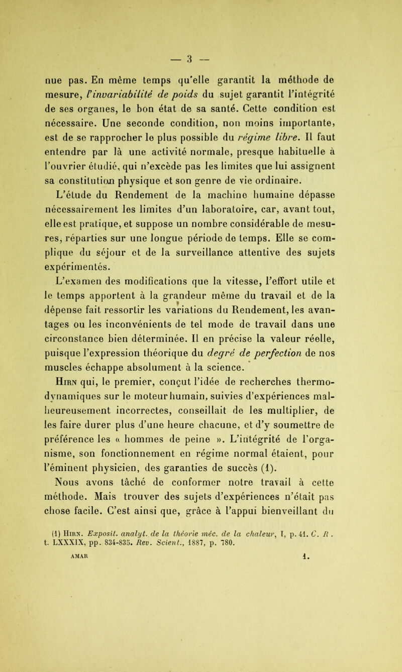 nue pas. En même temps qu'elle garantit la méthode de mesure, U invariabilité de poids du sujet garantit l'intégrité de ses organes, le bon état de sa santé. Cette condition est nécessaire. Une seconde condition, non moins importante, est de se rapprocher le plus possible du régime libre. Il faut entendre par là une activité normale, presque habituelle à l’ouvrier étudié, qui n'excède pas les limites que lui assignent sa constitution physique et son genre de vie ordinaire. L'étude du Rendement de la machino humaine dépasse nécessairement les limites d'un laboratoire, car, avant tout, elle est pratique, et suppose un nombre considérable de mesu- res, réparties sur une longue période de temps. Elle se com- plique du séjour et de la surveillance attentive des sujets expérimentés. L'examen des modifications que la vitesse, l'effort utile et le temps apportent à la grandeur même du travail et de la dépense fait ressortir les variations du Rendement, les avan- tages ou les inconvénients de tel mode de travail dans une circonstance bien déterminée. Il en précise la valeur réelle, puisque l’expression théorique du degré de perfection de nos muscles échappe absolument à la science. Hirn qui, le premier, conçut l’idée de recherches thermo- dynamiques sur le moteur humain, suivies d’expériences mal- heureusement incorrectes, conseillait de les multiplier, de les faire durer plus d'une heure chacune, et d'y soumettre de préférence les « hommes de peine ». L'intégrité de l’orga- nisme, son fonctionnement en régime normal étaient, pour l’éminent physicien, des garanties de succès (I). Nous avons tâché de conformer notre travail à cette méthode. Mais trouver des sujets d'expériences n'était pas chose facile. C'est ainsi que, grâce à l’appui bienveillant du (1) Hirn. Exposit. analyt. de la théorie méc. de la chaleur, I, p. 41. C. R . t. LXXX1X, pp. 834-835. Rev. Scient., 1887, p. 780. AMAR 1.