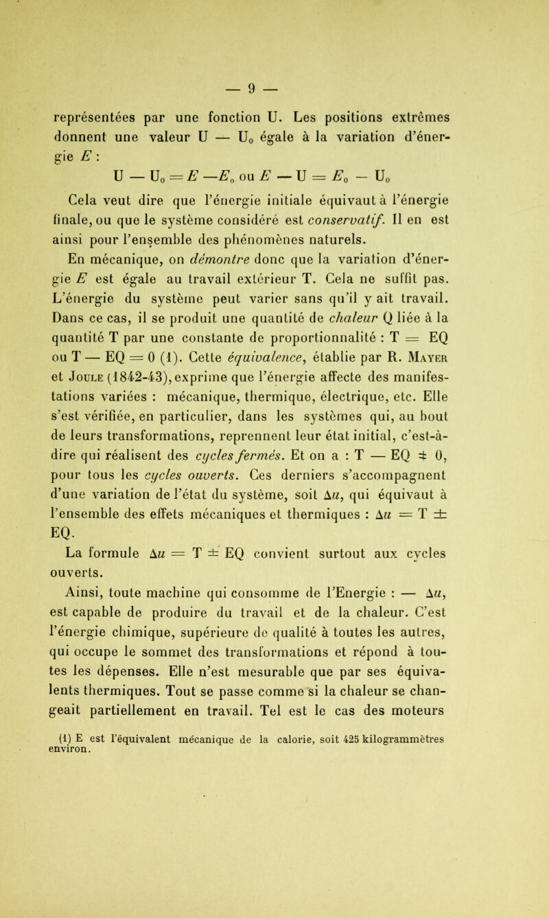 représentées par une fonction U. Les positions extrêmes donnent une valeur U — U0 égale à la variation d’éner- gie E : U — U„ = E —E0 ou E — U = E0 — U„ Cela veut dire que l’énergie initiale équivaut à l’énergie finale, ou que le système considéré est conservatif. Il en est ainsi pour l’ensemble des phénomènes naturels. En mécanique, on démontre donc que la variation d’éner- gie E est égale au travail extérieur T. Cela ne suffit pas. L’énergie du système peut varier sans qu’il y ait travail. Dans ce cas, il se produit une quantité de chaleur Q liée à la quantité T par une constante de proportionnalité : T = EQ ou T — EQ = 0 (1). Cette équivalence, établie par R. Mayer et Joule (1842-43), exprime que l’énergie affecte des manifes- tations variées : mécanique, thermique, électrique, etc. Elle s’est vérifiée, en particulier, dans les systèmes qui, au bout de leurs transformations, reprennent leur état initial, c’est-à- dire qui réalisent des cycles fermés. Et on a : T — EQ =fc 0, pour tous les cycles ouverts. Ces derniers s’accompagnent d’une variation de l’état du système, soit Am, qui équivaut à l’ensemble des effets mécaniques et thermiques : Am = T dz EQ. La formule Am = T ± EQ convient surtout aux cycles ouverts. Ainsi, toute machine qui consomme de l’Energie : — Am, est capable de produire du travail et de la chaleur. C’est l’énergie chimique, supérieure de qualité à toutes les autres, qui occupe le sommet des transformations et répond à tou- tes les dépenses. Elle n’est mesurable que par ses équiva- lents thermiques. Tout se passe comme si la chaleur se chan- geait partiellement en travail. Tel est le cas des moteurs (i) E est l’équivalent mécanique de la calorie, soit 425 kilogrammètres environ.