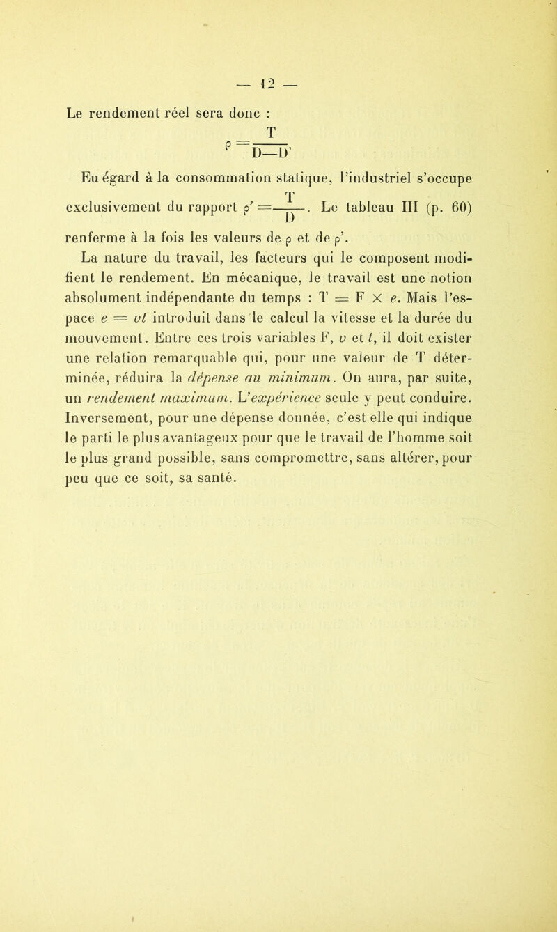 Le rendement réel sera donc : T P — D— L>’ Eu égard à la consommation statique, l’industriel s’occupe T exclusivement du rapport p’ — — - . Le tableau III (p. 60) renferme à la fois les valeurs de p et de p’. La nature du travail, les facteurs qui le composent modi- fient le rendement. En mécanique, le travail est une notion absolument indépendante du temps : T = F X e. Mais l’es- pace e — ut introduit dans le calcul la vitesse et la durée du mouvement. Entre ces trois variables F, u et t, il doit exister une relation remarquable qui, pour une valeur de T déter- minée, réduira la dépense au minimum. On aura, par suite, un rendement maximum. L’expérience seule y peut conduire. Inversement, pour une dépense donnée, c’est elle qui indique le parti le plus avantageux pour que le travail de l’homme soit le plus grand possible, sans compromettre, sans altérer, pour peu que ce soit, sa santé.