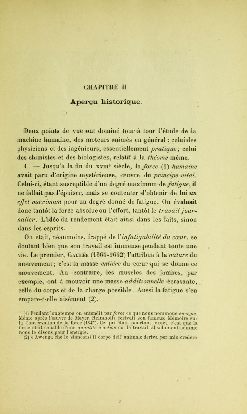 CHAPITRE II Aperçu historique. Deux points de vue ont dominé tour à tour l’étude de la machine humaine, des moteurs animés en général : celui des physiciens et des ingénieurs, essentiellement pratique; celui des chimistes et des biologistes, relatif à la théorie même. 1. — Jusqu’à la fin du xvme siècle, la force (1) humaine avait paru d’origine mystérieuse, œuvre du principe vital. Celui-ci, étant susceptible d’un degré maximum de fatigue, il ne fallait pas l’épuiser, mais se contenter d’obtenir de lui un effet maximum pour un degré donné de fatigue. On évaluait donc tantôt la force absolue ou l’efFort, tantôt le travail jour- nalier. L’idée du rendement était ainsi dans les faits, sinon dans les esprits. On était, néanmoins, frappé de Y infatigabilité du cœur, se doutant bien que son travail est immense pendant toute une vie. Le premier, Galilée (1564-1642) l’attribua à la nature du mouvement; c’est la masse entière du cœur qui se donne ce mouvement. Au contraire, les muscles des jambes, par exemple, ont à mouvoir une masse additionnelle écrasante, celle du corps et de la charge possible. Aussi la fatigue s’en empare-t-elle aisément (2). (1) Pendant longtemps on entendit par force ce que nous nommons énergie. Même après l’œuvre de Mayer, Helmholtz écrivait son fameux Mémoire sur la Conservation de la force (1847). Ce qui était, pourtant, exact, c’est que la force était capable d’une quantité d'action ou de travail, absolument comme nous le disons pour l’énergie. (2) « Awenga che lo stancarsi il eorpo dell’ animale dériva per mio credere