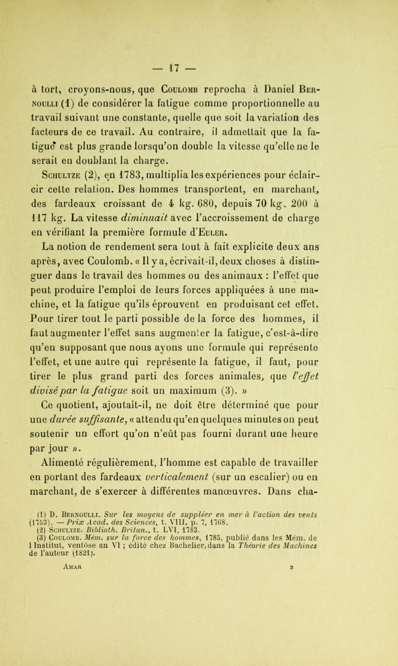 à tort, croyons-nous, que Coulomb reprocha à Daniel Ber- noulli (1) de considérer la fatigue comme proportionnelle au travail suivant une constante, quelle que soit la variation des facteurs de ce travail. Au contraire, il admettait que la fa- tigue* est plus grande lorsqu’on double la vitesse qu’elle ne le serait en doublant la charge. Schultze (2), en 1783, multiplia les expériences pour éclair- cir cette relation. Des hommes transportent, en marchant* des fardeaux croissant de 4 kg. 680, depuis 70 kg. 200 à 117 kg. La vitesse diminuait avec l’accroissement de charge en vérifiant la première formule d’EüLER. La notion de rendement sera tout à fait explicite deux ans après, avec Coulomb. « Il y a, écrivait-il, deux choses à distin- guer dans le travail des hommes ou des animaux : l’effet que peut produire l’emploi de leurs forces appliquées à une ma- chine, et la fatigue qu’ils éprouvent en produisant cet effet. Pour tirer tout le parti possible delà force des hommes, il faut augmenter l’effet sans augmenter la fatigue, c’est-à-dire qu’en supposant que nous ayons une formule qui représente l’effet, et une autre qui représente la fatigue, il faut, pour tirer le plus grand parti des forces animales* que l'effet divisé par la fatigue soit un maximum (3). » Ce quotient, ajoutait-il, ne doit être déterminé que pour une durée suffisante, « attendu qu’en quelques minutes on peut soutenir un effort qu’on n’eût pas fourni durant une heure par jour ». Alimenté régulièrement, l’homme est capable de travailler en portant des fardeaux verticalement (sur un escalier) ou en marchant, de s’exercer à différentes manœuvres. Dans cha- (1) D. Bernoulli. Sur les moyens de suppléer en mer à l’action des vents (1153). — Prix Acad, des Sciences, t. VIII, p. 7, 1768. (2) Schultze. Biblioth. Britan., t. LVI, 1783. (3) Coulomb. Mèm. sur la force des hommes, 1785, publié dans les Mém. de 1 Institut, ventôse an VI ; édité chez Bachelier, dans la Théorie des Machines de l’auteur (1821). Amar