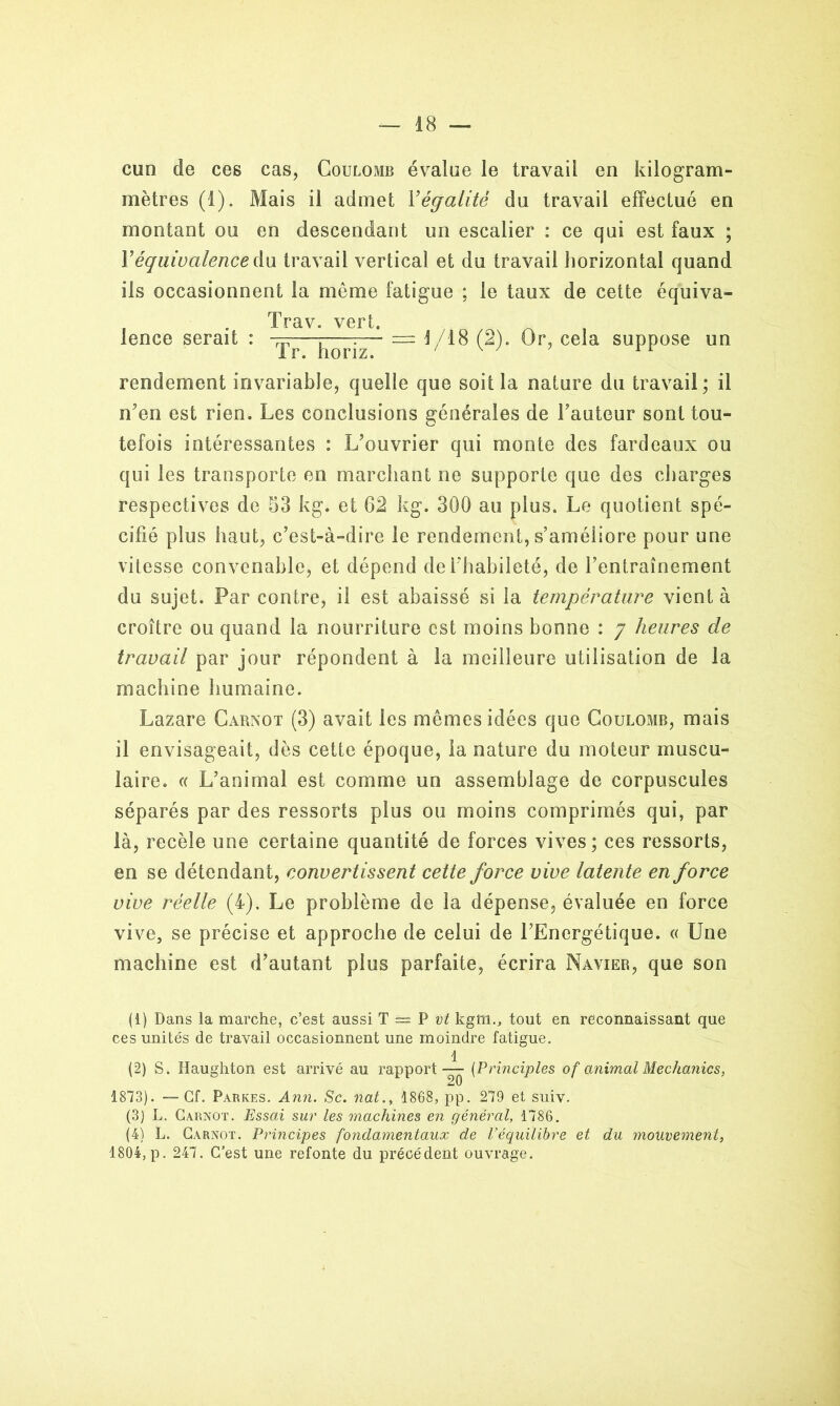 cun de ces cas, Coulomb évalue le travail en kilogram- mètres (t). Mais il admet Y égalité du travail effectué en montant ou en descendant un escalier : ce qui est faux ; Y équivalence A u travail vertical et du travail horizontal quand ils occasionnent la même fatigue ; le taux de cette équiva- . Trav. vert. lence serait : ^ = 1/18 (2). Or, cela suppose un rendement invariable, quelle que soit la nature du travail; il n’en est rien. Les conclusions générales de l’auteur sont tou- tefois intéressantes : L’ouvrier qui monte des fardeaux ou qui les transporte en marchant ne supporte que des charges respectives de 53 kg. et 62 kg. 300 au plus. Le quotient spé- cifié plus haut, c’est-à-dire le rendement, s’améliore pour une vitesse convenable, et dépend de l’habileté, de l’entraînement du sujet. Par contre, il est abaissé si la température vient à croître ou quand la nourriture est moins bonne : 7 heures de travail par jour répondent à la meilleure utilisation de la machine humaine. Lazare Carnot (3) avait les mêmes idées que Coulomb, mais il envisageait, dès cette époque, la nature du moteur muscu- laire. « L’animal est comme un assemblage de corpuscules séparés par des ressorts plus ou moins comprimés qui, par là, recèle une certaine quantité de forces vives; ces ressorts, en se détendant, convertissent cette force vive latente en force vive réelle (4). Le problème de la dépense, évaluée en force vive, se précise et approche de celui de l’Energétique. « Une machine est d’autant plus parfaite, écrira Navier, que son (1) Dans la marche, c’est aussi T = P^ kgm., tout en reconnaissant que ces unités de travail occasionnent une moindre fatigue. 1 (2) S. Haughton est arrivé au rapport — (Principles of animal Mechanics, 1873). —Cf. Parkes. Ann. Sc. nat., 1868, pp. 279 et suiv. (3) L. Carnot. Essai sur les machines en général, 1786. (4) L. Carnot. Principes fondamentaux de l’équilibre et du mouvement, 1804, p. 247. C’est une refonte du précédent ouvrage.