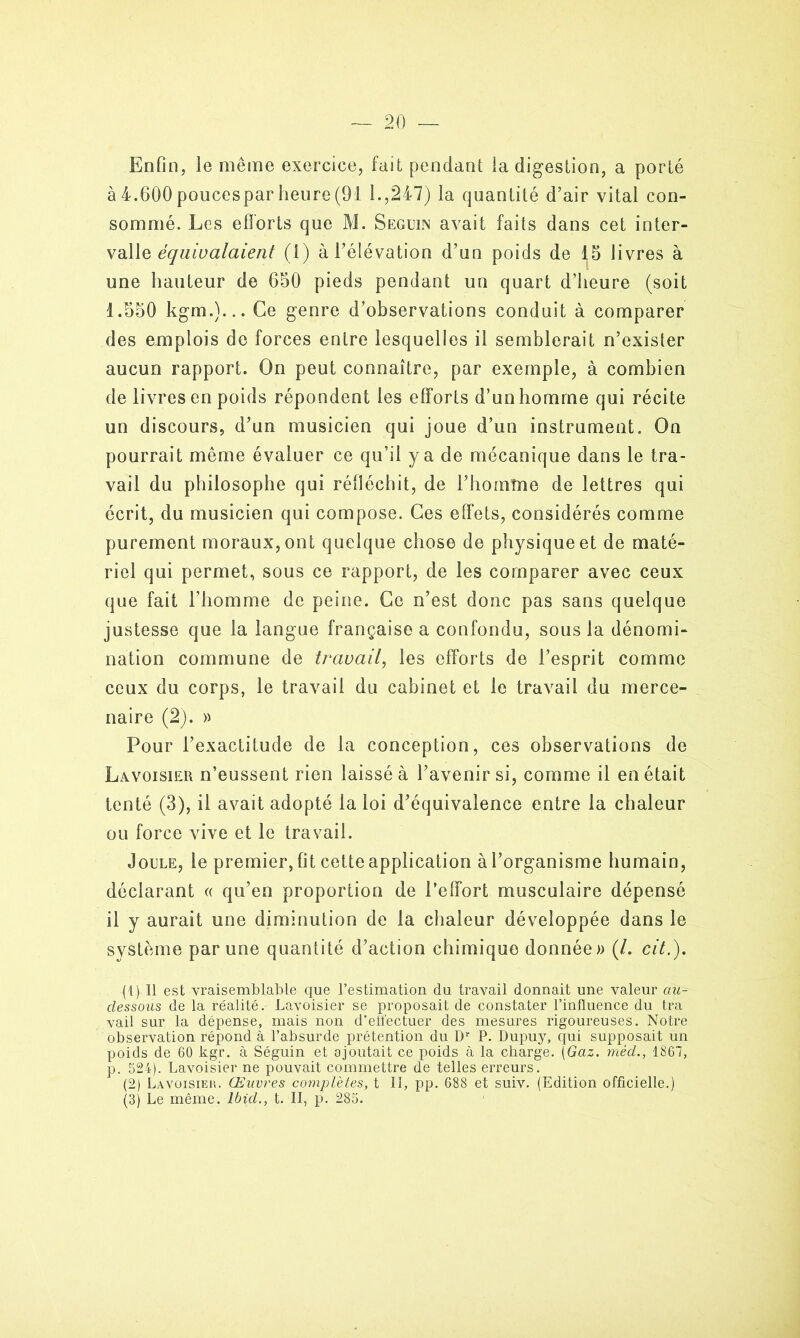 Enfin, le même exercice, fait pendant la digestion, a porté à4.600poucesparheure(91 1.,247) la quantité d’air vital con- sommé. Les efforts que M. Seguin avait faits dans cet inter- valle équivalaient (1) à l’élévation d’un poids de 15 livres à une hauteur de 650 pieds pendant un quart d’heure (soit 1.550 kgm.)... Ce genre d’observations conduit à comparer des emplois de forces entre lesquelles il semblerait n’exisler aucun rapport. On peut connaître, par exemple, à combien de livres en poids répondent les efforts d’un homme qui récite un discours, d’un musicien qui joue d’un instrument. On pourrait même évaluer ce qu’il y a de mécanique dans le tra- vail du philosophe qui réfléchit, de l’hornîne de lettres qui écrit, du musicien qui compose. Ces effets, considérés comme purement moraux, ont quelque chose de physique et de maté- riel qui permet, sous ce rapport, de les comparer avec ceux que fait l’homme de peine. Ce n’est donc pas sans quelque justesse que la langue française a confondu, sous la dénomi- nation commune de travail, les efforts de l’esprit comme ceux du corps, le travail du cabinet et le travail du merce- naire (2). » Pour l’exactitude de la conception, ces observations de Lavoisier n’eussent rien laissé à l’avenir si, comme il en était tenté (3), il avait adopté la loi d’équivalence entre la chaleur ou force vive et le travail. Joule, le premier, fit cette application à l’organisme humain, déclarant « qu’en proportion de l’effort musculaire dépensé il y aurait une diminution de la chaleur développée dans le système par une quantité d’action chimique donnée» (/. cit.), (1) Il est vraisemblable que l’estimation du travail donnait une valeur au- dessous de la réalité. Lavoisier se proposait de constater l’influence du tra vail sur la dépense, niais non d’efl'ectuer des mesures rigoureuses. Notre observation répond à l’absurde prétention du Dr P. Dupuy> qui supposait un poids de 60 kgr. à Séguin et ajoutait ce poids à la charge. (Gaz. méd., 1867, p. 524). Lavoisier ne pouvait commettre de telles erreurs. (2) Lavoisier. Œuvres complètes, t 11, pp. 688 et suiv. (Edition officielle.) (3) Le même. Ibid., t. II, p. 285.