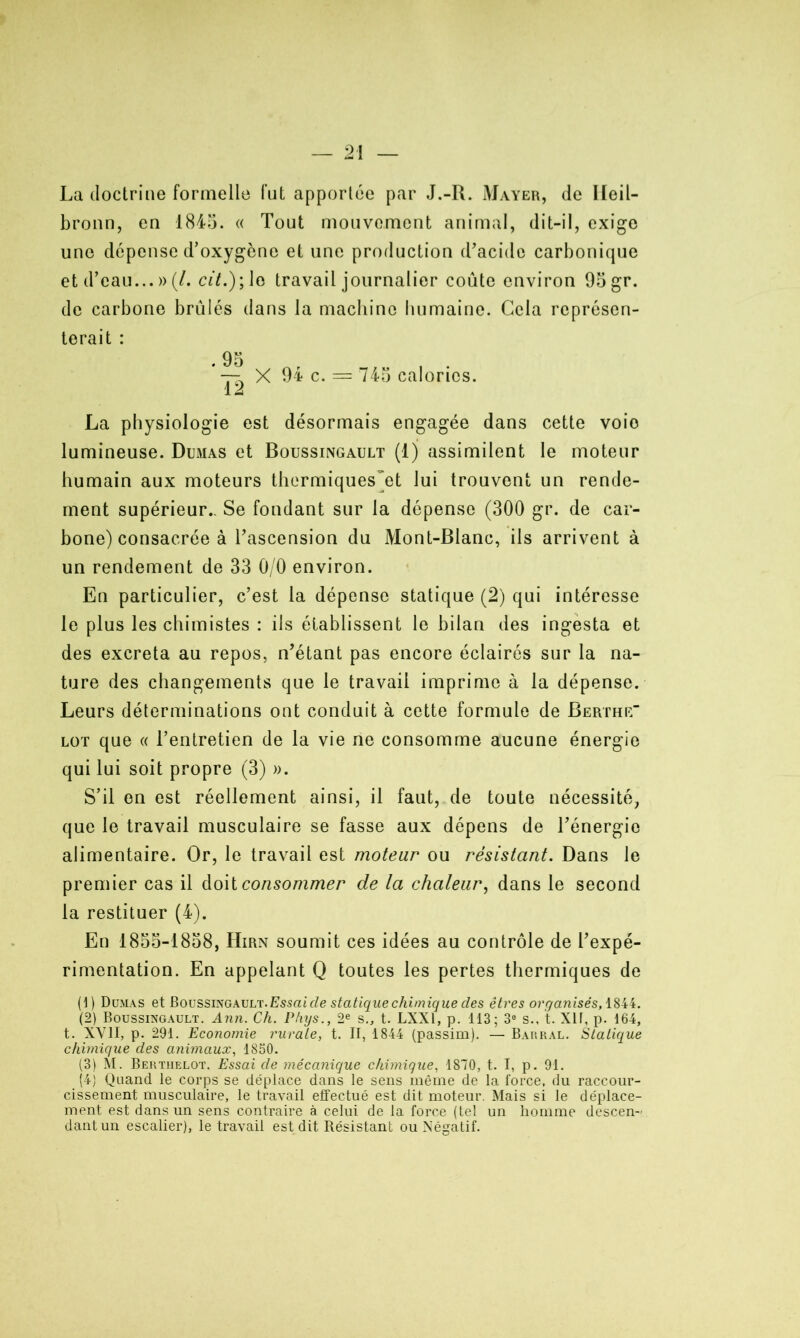 La doctrine formelle fut apportée par J.-R. Mayer, de Ileil- bronn, en 1845. « Tout mouvement animal, dit-il, exige une dépense d’oxygène et une production d’acide carbonique et d’eau...»(/. cit.)\\o travail journalier coûte environ 95 gr. de carbone brûlés dans la machine humaine. Cela représen- terait : . 95 — X 94 c. = 745 calories. 12 La physiologie est désormais engagée dans cette voio lumineuse. Dumas et Boussingault (1) assimilent le moteur humain aux moteurs thermiques~et lui trouvent un rende- ment supérieur.. Se fondant sur la dépense (300 gr. de car- bone) consacrée à l’ascension du Mont-Blanc, ils arrivent à un rendement de 33 0/0 environ. En particulier, c’est la dépense statique (2) qui intéresse le plus les chimistes : ils établissent le bilan des ingesta et des excreta au repos, n’étant pas encore éclairés sur la na- ture des changements que le travail imprime à la dépense. Leurs déterminations ont conduit à cette formule de Berthe“ lot que « l’entretien de la vie ne consomme aucune énergie qui lui soit propre (3) ». S’il en est réellement ainsi, il faut, de toute nécessité, que le travail musculaire se fasse aux dépens de l’énergie alimentaire. Or, le travail est moteur ou résistant. Dans le premier cas il doit consommer de la chaleur, dans le second la restituer (4). En 1855-1858, Hirn soumit ces idées au contrôle de l’expé- rimentation. En appelant Q toutes les pertes thermiques de (1) Dumas et Boussingault. Essai cle statique chimique des êtres organisés, 1844. (2) Boussingault. Ann. Ch. Phys., 2e s., t. LXX1, p. 113; 3° s., t. XIT, p. 164, t. XVII, p. 291. Economie rurale, t. II, 1844 (passim). — Barral. Statique chimique des animaux, 1850. (3) M. Bertiielot. Essai de mécanique chimique, 1870, t. I, p. 91. (4) Quand le corps se déplace dans le sens même de la force, du raccour- cissement musculaire, le travail effectué est dit moteur. Mais si le déplace- ment est dans un sens contraire à celui de la force (tel un homme descen- dant un escalier), le travail est dit Résistant ou Négatif.