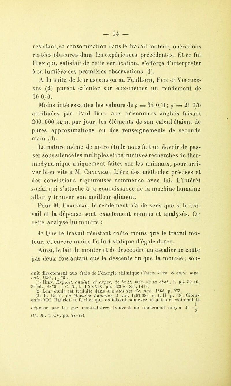 résistant, sa consommation dans le travail moteur, opérations restées obscures dans les expériences précédentes. Et ce fut Hirn qui, satisfait de cette vérification, s’efforça d’interpréter à sa lumière ses premières observations (1). A la suite de leur ascension au Faulhorn, Fick et Visclicé- nus (2) purent calculer sur eux-mêmes un rendement de 50 0/0. Moins intéressantes les valeurs de p — 34 0/0 ; p' = 21 0/0 attribuées par Paul Bert aux prisonniers anglais faisant 260.000 kgm. par jour, les éléments de son calcul étaient de pures approximations ou des renseignements de seconde main (3). La nature même de notre étude nous fait un devoir de pas- ser sous silence les multiples et instructives recherches de ther- modynamique uniquement faites sur les animaux, pour arri- ver bien vite à M. Chauveau. L’ère des méthodes précises et des conclusions rigoureuses commence avec lui. L’intérêt social qui s’attache à la connaissance de la machine humaine allait y trouver son meilleur aliment. Pour M. Chauveau, le rendement n’a de sens que si le tra- vail et la dépense sont exactement connus et analysés. Or cette analyse lui montre : 1° Que le travail résistant coûte moins que le travail mo- teur, et encore moins l’effort statique d’égale durée. Ainsi, le fait de monter et de descendre un escalier ne coûte pas deux fois autant que la descente ou que la montée; sou- duit directement aux frais de l’énergie chimique (Tapie. Trav. et chai. mas- cul., 1886, p. 75). (1) Hirn. Exposit. analyt. et exper. de la th. mèc. de la chai., I, pp. 39-40, 3e éd., 1875. — G. R., t. LXXXIX, pp. 689 et 833, 1879. (2) Leur étude est traduite dans Annales des Sc. nat., 1868, p. 273. (3) P. Bert. La Machine humaine. 2 vol. 1867-68; v. t. II, p. 50). Citons enfin MM. Hanriot et Richet qui, en faisant soulever un poids et estimant la 1 dépense par les gaz respiratoires, trouvent un rendement moyen de — (C. R., t. CV, pp. 78-79).