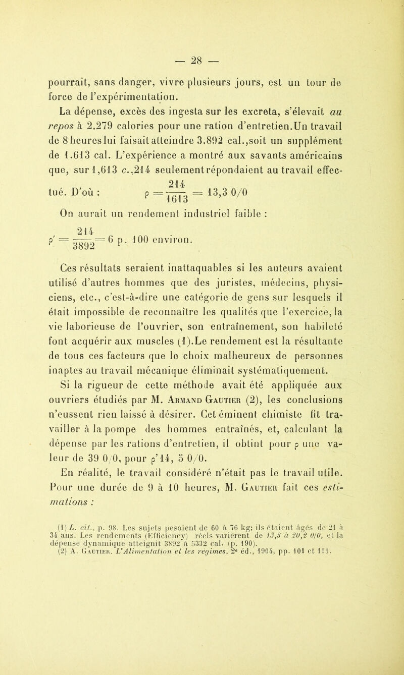 pourrait, sans danger, vivre plusieurs jours, est un tour de force de l'expérimentation. La dépense, excès des ingesta sur les excreta, s’élevait au repos à 2.279 calories pour une ration d’entretien.Un travail de Sheureslui faisait atteindre 3.892 cal.,soit un supplément de 1.613 cal. L’expérience a montré aux savants américains que, sur 1,613 c. ,214 seulement répondaient au travail effec- , 214 tué. D où : p := 7-777. = 13,3 0/0 1613 On aurait un rendement industriel faible : 214 . p' = 3^92~ 6p. 100 environ. Ces résultats seraient inattaquables si les auteurs avaient utilisé d’autres hommes que des juristes, médecins, physi- ciens, etc., c’est-à-dire une catégorie de gens sur lesquels il était impossible de reconnaître les qualités que l’exercice, la vie laborieuse de l’ouvrier, son entraînement, son habileté font acquérir aux muscles (l).Le rendement est la résultante de tous ces facteurs que le choix malheureux de personnes inaptes au travail mécanique éliminait systématiquement. Si la rigueur de cette méthode avait été appliquée aux ouvriers étudiés par M. Armand Gautier (2), les conclusions n’eussent rien laissé à désirer. Cet éminent chimiste fit tra- vailler à la pompe des hommes entraînés, et, calculant la dépense par les rations d’entretien, il obtint pour p une va- leur de 39 0/0, pour p’ 14, o 0/0. En réalité, le travail considéré n’était pas le travail utile. Pour une durée de 9 à 10 heures, M. Gautier fait ces esti- mations : (1) L. cit., p. 98. Les sujets pesaient de 60 à 76 kg; ils étaient âgés de 21 à 34 ans. Les rendements (Efficiency) réels varièrent de 13,3 à 20,2 0/0, et la dépense dynamique atteignit 3892 à 5332 cal. (p. 190). (2) A. Gautier. U Alimentation el les régimes, 2e éd., 1904, pp. 101 et 111.
