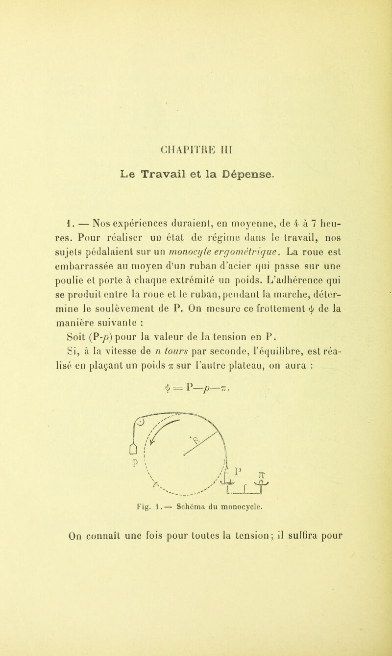 Le Travail et la Dépense. 1. — Nos expériences duraient, en moyenne, de 4 à 7 heu- res. Pour réaliser un état de régime dans le travail, nos sujets pédalaient sur un monocyte ergométrique. La roue est embarrassée au moyen d’un ruban d’acier qui passe sur une poulie et porte à chaque extrémité un poids. L’adhérence qui se produit entre la roue et le ruban, pendant la marche, déter- mine le soulèvement de P. On mesure ce frottement 6 de la manière suivante : Soit (P-/>) pour la valeur de la tension en P. Si, à la vitesse de n tours par seconde, l’équilibre, est réa- lisé en plaçant un poids tu sur l’autre plateau, on aura : 4 = P—p—-. Fig. 1.— Schéma du monocycle. On connaît une fois pour toutes la tension; il suffira pour