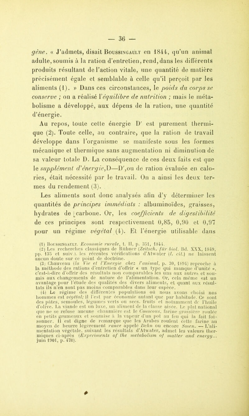 gène. « J’admets, disait Boussingault en 1844, qu’un animal adulte,soumis à la ration d’entretien,rend,dans les différents produits résultant de l’action vitale, une quantité de matière précisément égale et semblable à celle qu’il perçoit par les aliments (1). » Dans ces circonstances, le poids du corps se conserve ; on a réalisé Y équilibre de nutrition ; mais le méta- bolisme a développé, aux dépens de la ration, une quantité d’énergie. Au repos, toute cette énergie D' est purement thermi- que (2). Toute celle, au contraire, que la ration de travail développe dans l’organisme se manifeste sous les formes mécanique et thermique sans augmentation ni diminution de sa valeur totale D. La conséquence de ces deux faits est que le supplément d*énergie,T)—D',ou de ration évaluée en calo- ries, était nécessité par le travail. On a ainsi les deux ter- mes du rendement (3). Les aliments sont donc analysés afin d’y déterminer les quantités de principes immédiats : albuminoïdes, graisses, hydrates de P carbone. Or, les coefficients de digestibilité de ces principes sont respectivement 0,85, 0,90 et 0,97 pour un régime végétal (fi). Et l’énergie utilisable dans (1) Boussingault. Economie rurale, t. II, p. 351, 1844. (2) Les recherches classiques de Rübner (Zeitsch. für biol. Bd. XXX, 1849, pp. 135 et suiv.). les récentes vérifications d’Âtwater (/. cit.) ne laissent aucun doute sur ce point de doctrine. (3) Chauveau {la Vie et l’Energie chez l’animal, p. 30, 1894) reproche à la méthode des rations d’entretien d’offrir « un type qui manque d’unité », c’est-à-dire d’offrir des résultats non comparables les uns aux autres et sou- mis aux changements de nature de l’alimentation. Or, cela même est un avantage pour l’étude des qualités des divers aliments, et quant aux résul- tats ils n’en sont pas moins comparables dans leur espèce. (4) Le régime des différentes populations où nous avons choisi nos hommes est végétal; il l’est par économie autant que par habitude. Ce sont des pâtes, semoules, légumes verts ou secs, fruits et notamment de l’huile d’olive. La viande est un luxe, un aliment de la classe aisée. Le plat national que ne se refuse aucune chaumière est le Couscous, farine grossière roulée en petits grumeaux et soumise à la vapeur d’un pot au feu qui la fait foi- sonner. 11 est digne de remarque que les Arabes roulent cette farine au moyen de beurre légèrement rance appelé Dehn ou encore Smen. — L’ali- mentation végétale, suivant les résultats d’Atwater, admet les valeurs ther- miques ci-après (Experiments of the metabolism of matter and enerqy... juin 1901, p. 470). #