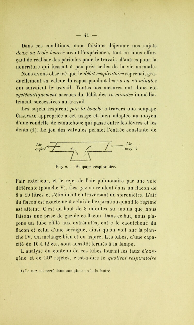 Dans ces conditions, nous faisions déjeuner nos sujets deux ou trois heures avant l’expérience, tout en nous effor- çant de réaliser des périodes pour le travail, d’autres pour la nourriture qui fussent à peu près celles de la vie normale. Nous avons observé que le débit respiratoire reprenait gra- duellement sa valeur du repos pendant les 20 ou 25 minutes qui suivaient le- travail. Toutes nos mesures ont donc été systématiquement accrues du débit des 10 minutes immédia- tement successives au travail. Les sujets respirent par la bouche à travers une soupape Chauveau appropriée à cet usage et bien adaptée au moyen d’une rondelle de caoutchouc qui passe entre les lèvres et les dents (1). Le jeu des valvules permet l’entrée constante de Fig. 2. — Soupape respiratoire. l’air extérieur, et le rejet de l’air pulmonaire par une voie différente (planche Y). Ces gaz se rendent dans un flacon de 8 à 10 litres et s’éliminent en traversant un spiromètre. L’air du flacon est exactement celui de l’expiration quand le régime est atteint. C’est au bout de 8 minutes au moins que nous faisons une prise de gaz de ce flacon. Dans ce but, nous pla- çons un tube effilé aux extrémités, entre le caoutchouc du flacon et celui d’une seringue, ainsi qu’on voit sur la plan- che IV. On mélange bien et on aspire. Les tubes, d’une capa- cité de 10 à 12 cc., sont aussitôt fermés à la lampe. L’analyse du contenu de ces tubes fournit les taux d’oxy- gène et de CO2 rejetés, c’est-à-dire le quotient respiratoire (1) Le nez est serré dans une pince en bois feutré.