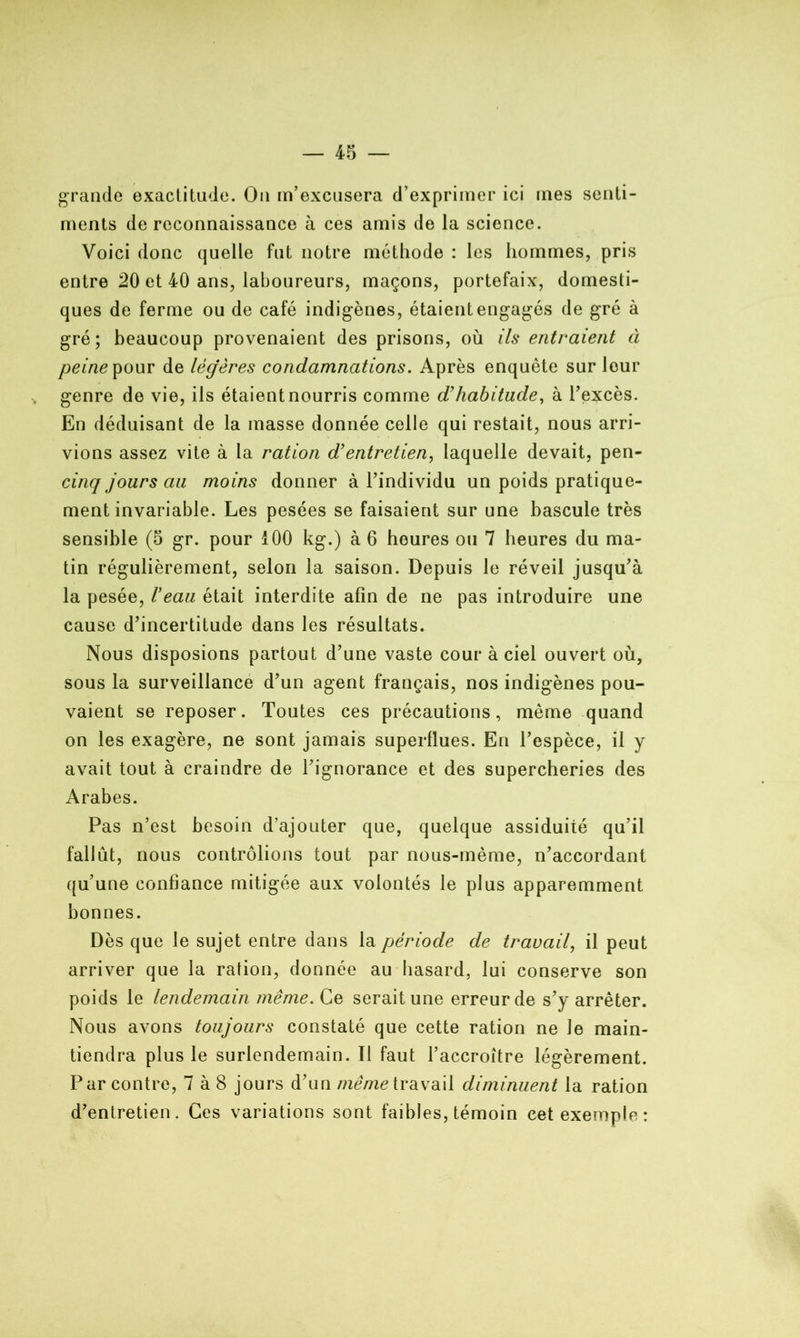 grande exactitude. On m’excusera d’exprimer ici mes senti- ments de reconnaissance à ces amis de la science. Voici donc quelle fut notre méthode : les hommes, pris entre 20 et 40 ans, laboureurs, maçons, portefaix, domesti- ques de ferme ou de café indigènes, étaient engagés de gré à gré ; beaucoup provenaient des prisons, où ils entraient à peine pour de légères condamnations. Après enquête sur leur genre de vie, ils étaient nourris comme d'habitude, à l'excès. En déduisant de la masse donnée celle qui restait, nous arri- vions assez vite à la ration d’entretien, laquelle devait, pen- cinq jours au moins donner à l’individu un poids pratique- ment invariable. Les pesées se faisaient sur une bascule très sensible (5 gr. pour 100 kg.) à 6 heures ou 7 heures du ma- tin régulièrement, selon la saison. Depuis le réveil jusqu’à la pesée, Veau était interdite afin de ne pas introduire une cause d’incertitude dans les résultats. Nous disposions partout d’une vaste cour à ciel ouvert où, sous la surveillance d’un agent français, nos indigènes pou- vaient se reposer. Toutes ces précautions, même quand on les exagère, ne sont jamais superflues. En l’espèce, il y avait tout à craindre de l’ignorance et des supercheries des Arabes. Pas n’est besoin d’ajouter que, quelque assiduité qu’il fallût, nous contrôlions tout par nous-mème, n’accordant qu’une confiance mitigée aux volontés le plus apparemment bonnes. Dès que le sujet entre dans la période de travail, il peut arriver que la ration, donnée au hasard, lui conserve son poids le lendemain même. Ce serait une erreur de s’y arrêter. Nous avons toujours constaté que cette ration ne Je main- tiendra plus le surlendemain. Il faut l’accroître légèrement. Par contre, 7 à 8 jours d’un meme travail diminuent la ration d’entretien. Ces variations sont faibles, témoin cet exemple: