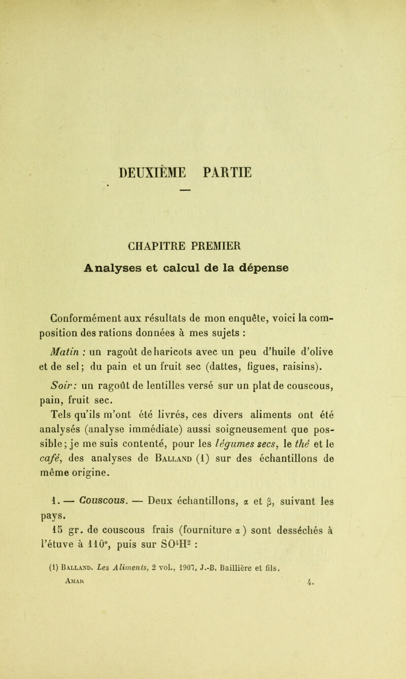 DEUXIÈME PARTIE CHAPITRE PREMIER Analyses et calcul de la dépense Conformément aux résultats de mon enquête, voici la com- position des rations données à mes sujets : Matin : un ragoût de haricots avec un peu d’huile d’olive et de sel; du pain et un fruit sec (dattes, figues, raisins). Soir : un ragoût de lentilles versé sur un plat de couscous, pain, fruit sec. Tels qu’ils m’ont été livrés, ces divers aliments ont été analysés (analyse immédiate) aussi soigneusement que pos- sible; je me suis contenté, pour les légumes secs, le thé et le café, des analyses de Balland (1) sur des échantillons de même origine. 1. — Couscous. — Deux échantillons, a et g, suivant les pays. 15 gr. de couscous frais (fourniture a) sont desséchés à l’étuve à 110°, puis sur SOH1 2 : (1) Balland. Les Aliments, 2 vol., 1907, J.-B. Baillière et fils. Amak 4.