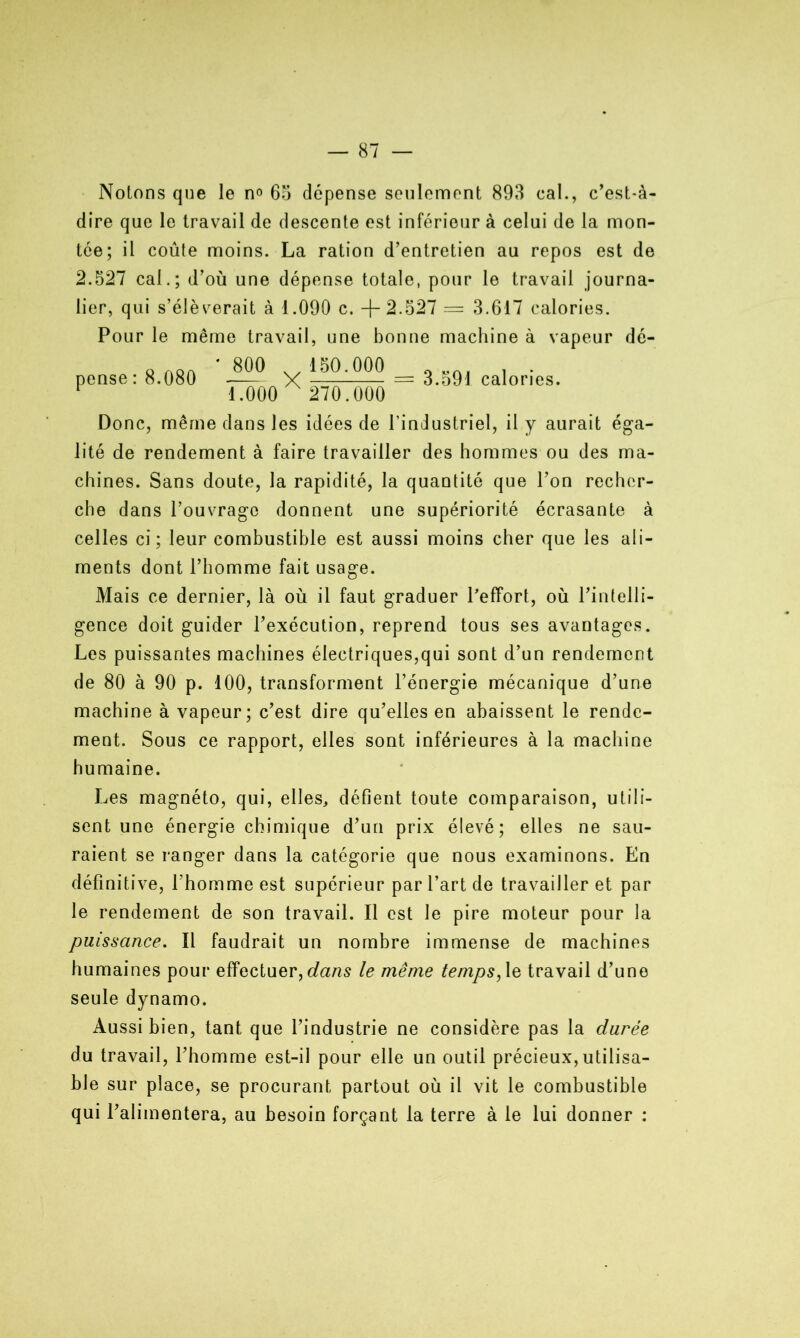 Notons que le no 65 dépense seulement 893 cal., c’est-à- dire que le travail de descente est inférieur à celui de la mon- tée; il coûte moins. La ration d’entretien au repos est de 2.527 cal.; d’où une dépense totale, pour le travail journa- lier, qui s’élèverait à 1.090 c. +2.527 — 3.617 calories. Pour le même travail, une bonne machine à vapeur dé- pense : 8.080 ’_800 1.000 150.000 270.000 = 3.591 calories. Donc, même dans les idées de l’industriel, il y aurait éga- lité de rendement à faire travailler des hommes ou des ma- chines. Sans doute, la rapidité, la quantité que l’on recher- che dans l’ouvrage donnent une supériorité écrasante à celles ci; leur combustible est aussi moins cher que les ali- ments dont l’homme fait usage. Mais ce dernier, là où il faut graduer Peffort, où l’intelli- gence doit guider l’exécution, reprend tous ses avantages. Les puissantes machines électriques,qui sont d’un rendement de 80 à 90 p. 100, transforment l’énergie mécanique d’une machine à vapeur; c’est dire qu’elles en abaissent le rende- ment. Sous ce rapport, elles sont inférieures à la machine humaine. Les magnéto, qui, elles, défient toute comparaison, utili- sent une énergie chimique d’un prix élevé; elles ne sau- raient se ranger dans la catégorie que nous examinons. En définitive, l’homme est supérieur par l’art de travailler et par le rendement de son travail. Il est le pire moteur pour la puissance. Il faudrait un nombre immense de machines humaines pour effectuer, dans le même temps, le travail d’une seule dynamo. Aussi bien, tant que l’industrie ne considère pas la durée du travail, l’homme est-il pour elle un outil précieux, utilisa- ble sur place, se procurant partout où il vit le combustible qui l’alimentera, au besoin forçant la terre à le lui donner :