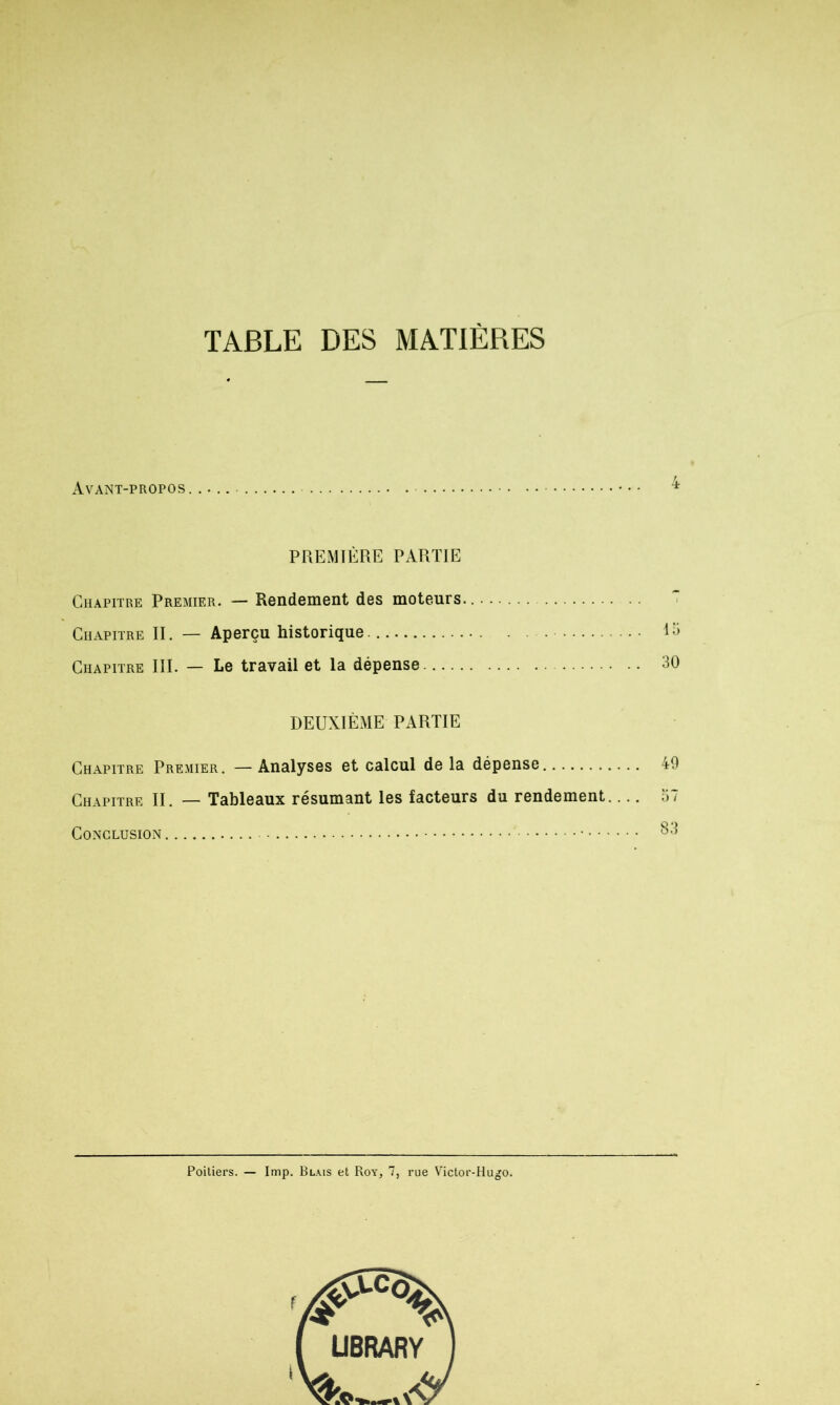 TABLE DES MATIÈRES Avant-propos PREMIÈRE PARTIE Chapitre Premier. — Rendement des moteurs.... Chapitre II. — Aperçu historique . lo Chapitre III. — Le travail et la dépense 30 DEUXIÈME PARTIE Chapitre Premier. — Analyses et calcul de la dépense 49 Chapitre II. — Tableaux résumant les facteurs du rendement.... 57 Conclusion • 83