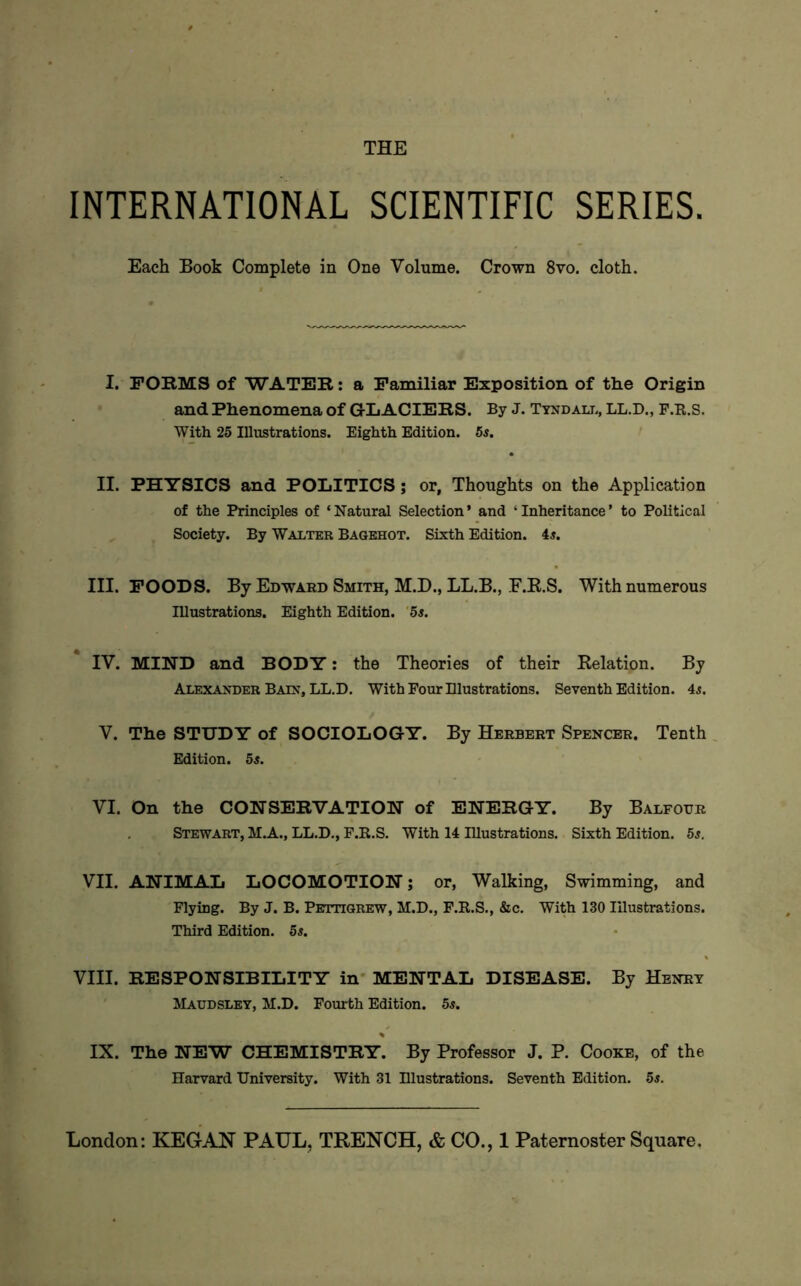 THE INTERNATIONAL SCIENTIFIC SERIES. Each Book Complete in One Volume. Crown 8vo. cloth. I. FOKMS of WATEK: a Familiar Exposition of the Origin and Phenomena of G-LACIEKS. By J. Ttxdali., LL.D., P.K.S. With 25 Illustrations. Eighth Edition. 5s. II. PHYSICS and POLITICS; or, Thoughts on the Application of the Principles of ‘Natural Selection’ and ‘Inheritance’ to Political Society. By Walter Bagehot. Sixth Edition, is. III. POODS. By Edward Smith, M.D., LL.B., F.E.S. With numerous Illustrations. Eighth Edition. ‘5s. IV. MIND and BODY: the Theories of their Eelation. By Alexander Baix, LL.D. With Four Dlustrations. Seventh Edition, is. V. The STUDY of SOCIOLOGY. By Herbert Spencer. Tenth Edition. 5s. VI. On the CONSEKVATION of ENERGY. By Balfour Stewart, M.A., LL.D., F.E.S. With 14 Illustrations. Sixth Edition. 5^. VII. ANIMAL LOCOMOTION; or, Walking, Swimming, and Flying. By J. B. Pettigrew, M.D., F.E.S., &c. With 130 Illustrations. Third Edition. 5s. VIII. RESPONSIBILITY in* MENTAL DISEASE. By Henry Maudsley, M.D. Fourth Edition. 5s. IX. The NEW CHEMISTRY. By Professor J. P. Cooke, of the Harvard University. With 31 Illustrations. Seventh Edition. 5s.