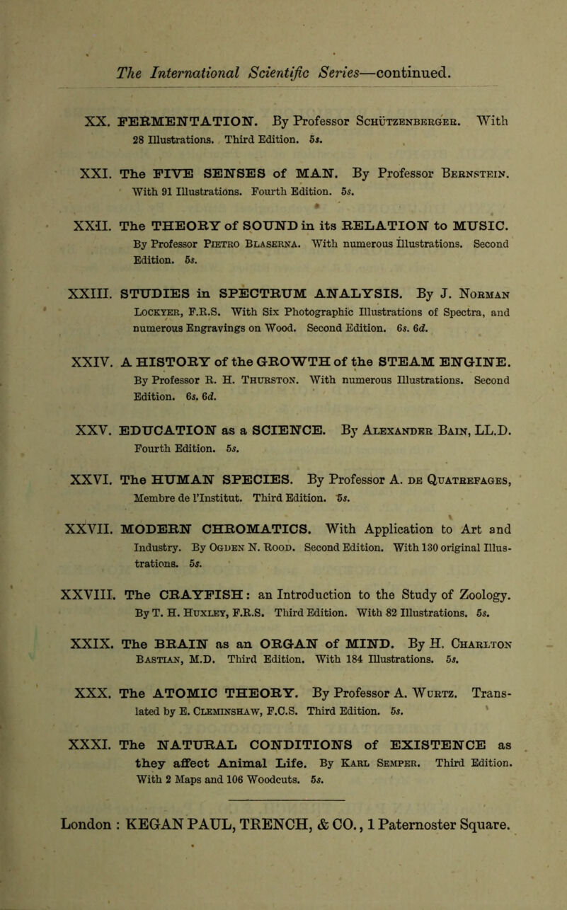XX. FERMENTATION. By Professor Schutzenbergee. With 28 Illustrations. Third Edition. 5s. XXI. The FIVE SENSES of MAN. By Professor Bernstein. ' With 91 Illustrations. Fourth Edition. 5$. XXII. The THEORY of SOUND in its RELATION to MUSIC. By Professor Pietro Blaserna. With numerous illustrations. Second Edition. 5s. XXIII. STUDIES in SPECTRUM ANALYSIS. By J. Norman Lockter, F.B.S. With Six Photographic Illustrations of Spectra, and numerous Engravings on Wood. Second Edition. 6s. 6d. XXIV. A HISTORY of the GROWTH of the STEAM ENGINE. By Professor R. H. Thurston. With numerous Illustrations. Second Edition. 6s. 6d. XXV. EDUCATION as a SCIENCE. By Alexander Bain, LL.D. Fourth Edition. 5s. XXVI. The HUMAN SPECIES. By Professor A. de Quatrefages, Membre de ITnstitut. Third Edition, ts. XXVII. MODERN CHROMATICS. With Application to Art and Industry. By Ogden N. Rood. Second Edition. With 130 original Illus- trations. 5s. XXVIII. The CRAYFISH; an Introduction to the Study of Zoology. By T. H. Huxley, F.R.S. Third Edition. With 82 Illustrations. 5s. XXIX. The BRAIN as an ORGAN of MIND. By H. Charlton Bastian, M.D. Third Edition. With 184 Hlustrations. 5s. XXX. The ATOMIC THEORY. By Professor A. Wurtz. Trans- lated by E. Cleminshaw, F.C.S. Third Edition. 5s. ‘ XXXI. The NATURAL CONDITIONS of EXISTENCE as they affect Animal Life. By Karl Semper. Third Edition. With 2 Maps and 106 Woodcuts. 5s.