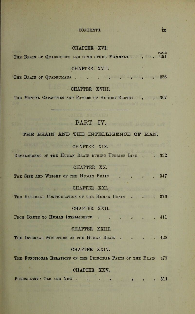 CHAPTER XVI. PAGE The Brain op Quadrupeds and some other Mammals . . . 254 CHAPTER XVII. The Brain op Quadrumana 286 CHAPTER XVIII. The Mental Capacities and Powers op Higher Brutes , i 307 PART IV. THE BRAIN AND THE INTELLIGENCE OP MAN. CHAPTER XIX. Development of the Human Brain during Uterine Life . . 332 CHAPTER XX. The Size and Weight of the Human Brain .... 347 CHAPTER XXI. The External Configuration op the Human Brain . . .376 CHAPTER XXII. From Brute to Human Intelligence . . . . . .411 CHAPTER XXIII. The Internal Structure op the Human Brain .... 428 CHAPTER XXIV. The Functional Relations op the Principal Parts of the Brain 477 CHAPTER XXV. Phrenology : Old and New . . 511