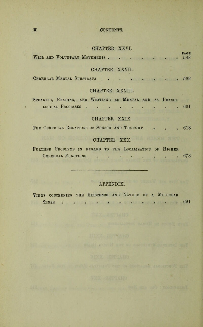 CHAPTER XXVI. PAGE Wjll and Voluntary Movements 548 CHAPTER XXVI[. Cerebral Mental Substrata 589 CHAPTER XXVIII. Speaking, Reading, and Writing : as Mental and as Physio- logical Processes 601 CHAPTER XXIX. The Cerebral Relations of Speech and Thought . . . 613 CHAPTER XXX. Further Problems in regard to the Localization of Higher Cerebral Functions 673 APPENDIX. Views concerning the Existence and Nature of a Muscular Sense 691