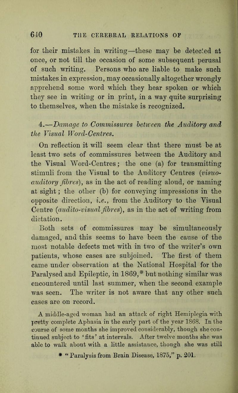 for tlieir mistakes in writing—these may be detected at once, or not till the occasion of some subsequent perusal of such writing. Persons who are liable to make such mistakes in expression, may occasionally altogether wrongly apprehend some word which they hear spoken or which they see in writing or in print, in a way quite surprising to themselves, when the mistake is recognized. 4.—Damage to Commissures betiveen the Auditory and the Visual Word-Centres. On reflection it will seem clear that there must be at least two sets of commissures hetvv^een the Auditory and the Visual Word-Centres; the one (a) for transmitting stimuli from the Visual to the Auditory Centres (visuo- auditory fibres), as in the act of reading aloud, or naming at sight; the other (b) for conveying impressions in the opposite direction, i.e., from the Auditory to the Visual Centre {audito-visiial fibres), as in the act of writing from dictation. Both sets of commissures may be simultaneously damaged, and this seems to have been the cause of the most notable defects met with in two of the writer’s own patients, whose cases are subjoined. The first of them came under observation at the National Hospital for the Paralysed and Epileptic, in 1869,^ but nothing similar was encountered until last summer, when the second example vras seen. The writer is not aware that any other such cases are on record. A middle-aged woman had an attack of right Hemiplegia with ])retty complete Aphasia in the early part of the year 1868. In the course of some months she improved considerably, though she con- tinued subject to ‘fits’ at intervals. After twelve months she was able to walk about with a little assistance, though she was still