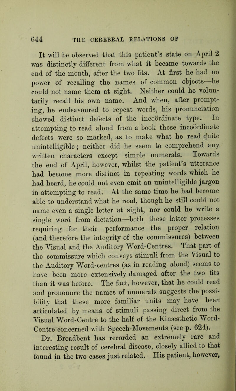 It will be observed that this patient’s state on April 2 was distinctly different from what it became towards the end of the month, after the two fits. At first he had no power of recalling the names of common objects—he could not name them at sight. Neither could he volun- tarily recall his own name. And when, after prompt- ing, he endeavoured to repeat w’ords, his pronunciation showed distinct defects of the incoordinate type. In attempting to read aloud from a hook these incoordinate defects were so marked, as to make what he read q[uite unintelligible; neither did he seem to comprehend any written characters except simple numerals. Towards the end of April, however, whilst the patient’s utterance had become more distinct in repeating words which he had heard, he could not even emit an unintelligible jargon in attempting to read. At the same time he had become able to understand what he read, though he still could not name even a single letter at sight, nor could he write a single word from dictation—both these latter processes requiring for their performance the proper relation (and therefore the integrity of the commissures) between the Visual and the Auditory Word-Centres. That part of the commissure which conveys stimuli from the Visual to the Auditory Word-centres (as in reading aloud) seems to have been more extensively damaged after the two fits than it was before. The fact, however, that he could read and pronounce the names of numerals suggests the possi- bility that these more familiar units may have been articulated by means of stimuli passing direct from the Visual Word-Centre to the half of the Kinsesthetic Word- Centre concerned with Speech-Movements (see p. 624). Dr. Broadbent has recorded an extremely rare and interesting result of cerebral disease, closely allied to that found in the two cases just related. His patient, however,