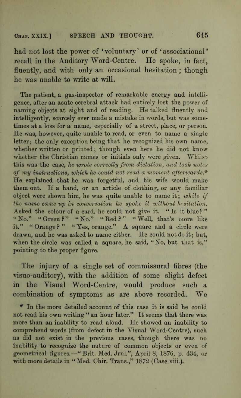 had not lost the power of ‘voluntary’ or of ‘associational* recall in the Auditory Word-Centre. He spoke, in fact, fluently, and with only an occasional hesitation ; though he was unable to write at will. The patient, a gas-inspector of remarkable energy and intelli- gence, after an acute cerebral attack had entirely lost the power of naming objects at sight and of reading. He talked fluently and intelligently, scarcely ever made a mistake in words, but was some- times at a loss for a name, especially of a street, place, or person. He was, however, quite unable to read, or even to name a single letter; the only exception being that he recognized his own name, whether written or printed; though even here he did not know whether the Christian names or initials only were given. Whilst this was the case, he wrote correctly from dictation, and tooh notes of my instructions, which he could not read a moment afterwards* He explained that he was forgetful, and his wife would make them oiit. If a hand, or an article of clothing, or any familiar object were shown him, he was quite unable to name it; while if the name came up in conversation he spoke it without Imsitation. Asked the colour of a card, he could not give it. “ Is it blue ? ” “Ho.” “Green?” “No.” “Ked?” “Well, that’s more like it.” “Orange?” “Yes, orange.” A square and a circle were drawn, and he was asked to name either. He could not do it; but, when the circle was called a square, he said, “No, but that is,” pointing to the proper figure. The injury of a single set of commissural fibres (the visuo-auditory), with the addition of some slight defect in the Visual Word-Centre, would produce such a combination of symptoms as are above recorded. We * In the more detailed account of this case it is said he could not read his own writing “ an hour later.” It seems that there was more than an inability to read aloud. He showed an inability to comprehend words (from defect in the Visual Word-Centre), such as did not exist in the previous cases, though there was no inability to recognize the nature of common objects or even of geometrical figures.—“ Brit. Med. Jrnl.”, April 8, 1876, p. 434, or with more details in “ Med. Chir. Trans.,” 1872 (Case viii.).