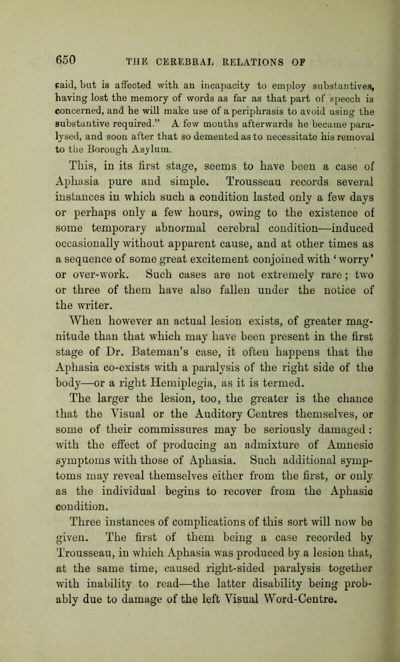 said, but is affected with an incapacity to employ substantives, having lost the memory of words as far as that part of speech is concerned, and he will make use of a periphrasis to avoid using the substantive required.” A few months afterwards he became para- l}^sed, and soon after that so demented as to necessitate his removal to the Borough Asylum. This, in its first stage, seems to have been a case of Aphasia pure and simple. Trousseau records several instances in which such a condition lasted only a few days or perhaps only a few hours, owing to the existence of some temporary abnormal cerebral condition—induced occasionally without apparent cause, and at other times as a sequence of some great excitement conjoined with ‘worry* or over-work. Such cases are not extremely rare; tw'o or three of them have also fallen under the notice of the writer. When however an actual lesion exists, of greater mag- nitude than that which may have been present in the first stage of Dr. Bateman’s case, it often happens that the Aphasia co-exists with a paralysis of the right side of the body—or a right Hemiplegia, as it is termed. The larger the lesion, too, the greater is the chance that the Visual or the Auditory Centres themselves, or some of their commissures may be seriously damaged: with the effect of producing an admixture of Amnesic symptoms with those of Aphasia. Such additional symp- toms may reveal themselves either from the first, or only as the individual begins to recover from the Aphasic condition. Three instances of complications of this sort will now be given. The first of them being a case recorded by Trousseau, in which Aphasia was produced by a lesion that, at the same time, caused right-sided paralysis together with inability to read—the latter disability being prob- ably due to damage of the left Visual Word-Centre.