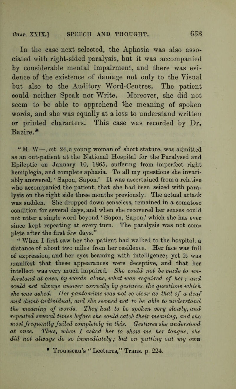 In the case next selected, the Aphasia was also asso- ciated with right-sided paralysis, but it was accompanied by considerable mental impairment, and there was evi- dence of the existence of damage not only to the Visual but also to the Auditory Word-Centres. The patient could neither Speak nor Write. Moreover, she did not seem to be able to apprehend the meaning of spoken words, and she w^as equally at a loss to understand written or printed characters. This case was recorded by Dr, Bazire.* “M. W—, set. 24, a young woman of short stature, was admitted as an out-patient at the hlational Hospital for the Paralysed and Epileptic on January 10, 1865, suffering from imperfect right hemiplegia, and complete aphasia. To all my questions she invari- ably answered, ‘ Sapon, Sapon.’ It was ascertained from a relative who accompanied the patient, that she had been seized with para- lysis on the right side three months previously. The actual attack was sudden. She dropped down senseless, remained in a comatose condition for several days, and when she recovered her senses could not utter a single word beyond ‘ Sapon, Sapon,’ which she has ever since kept repeating at every turn. The paralysis was not com- plete after the first few days.” “ When I first saw her the patient had walked to the hospital, a distance of about two miles from her residence. Her face was full of expression, and her eyes beaming with intelligence; yet it was manifest that these appearances were deceptive, and that her intellect was very much impaired. She could not he made to un- derstand at once, hy words alone, what was required of her; and could not alvjays answer correctly hy gestures the questions which she was ashed. Her 'pantomime was not so clear as that of a deaf and dumb individual, and she seemed not to he able to understands the meaning of words. They had to he spoken very slowly, and repeated several times before she could catch their meaning, and she most frequently failed completely in this. Gestures she understood, at once. Thus, when I ashed her to show me her tongue, slue did not always do so immediately; hut on putting out w/y own • Trousseau’s “ Lectures,” Trans, p. 224.