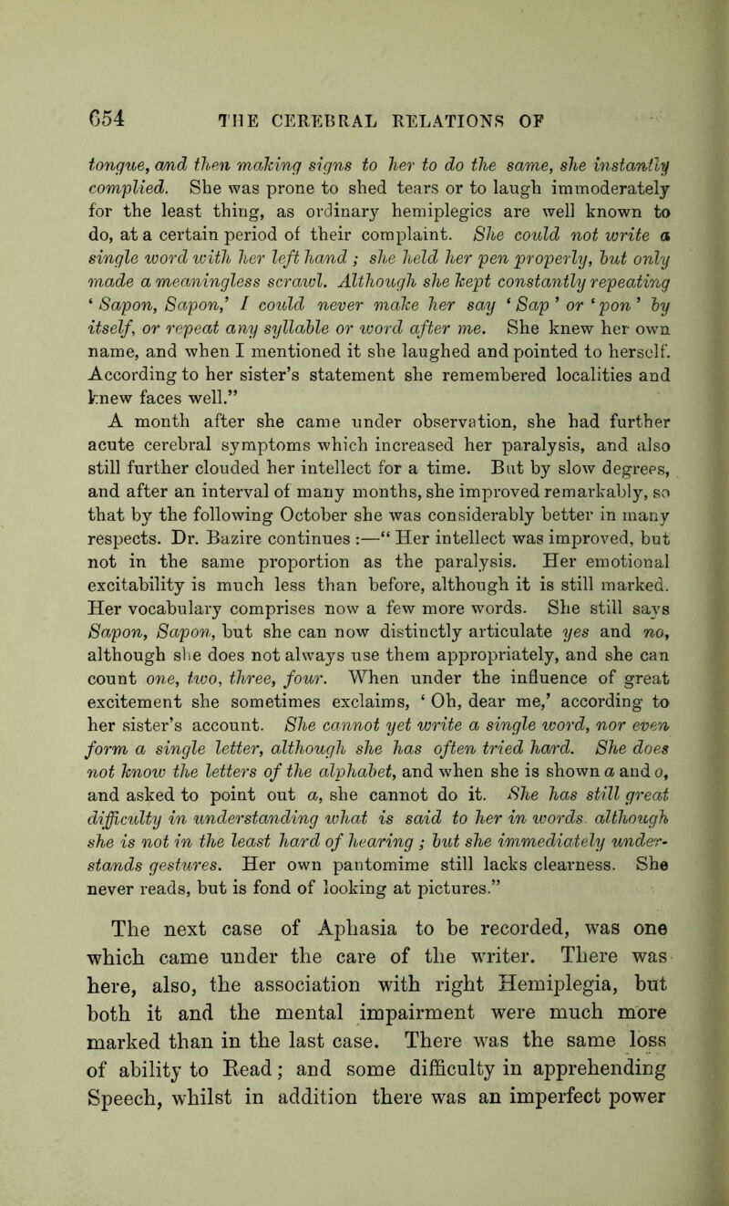 tongue, cmd then making signs to her to do the same, she instantly complied. She was prone to shed tears or to laugh immoderately for the least thing, as ordinary hemiplegias are well known to do, at a certain period of their complaint. She could not write a single word with her left Jmnd ; she held her pen 'properly, hut only made a meaningless scraicl. Although she kept constantly repeating ^ Sapon, Sapon,’ I could never make her say *8ap’ or ‘pon’ hy itself, or repeat any syllable or word after me. She knew her own name, and when I mentioned it she laughed and pointed to herself. According to her sister’s statement she remembered localities and knew faces well.” A month after she came under observation, she had further acute cerebral symptoms which increased her paralysis, and also still further clouded her intellect for a time. But by slow degrees, and after an interval of many months, she improved remarkably, so that by the following October she was considerably better in many respects. Dr. Bazire continues :—“ Her intellect was improved, but not in the same proportion as the paralysis. Her emotional excitability is much less than before, although it is still marked. Her vocabulary comprises now a few more words. She still says Sapon, Sapon, but she can now distinctly articulate yes and 'no, although slie does not always use them appropriately, and she can count one, two, three, four. When under the influence of great excitement she sometimes exclaims, ‘ Oh, dear me,’ according to her sister’s account. She cannot yet write a single word, nor even form a single letter, although she has often tried hard. She does not know the letters of the alphabet, and when she is shown a and o, and asked to point out a, she cannot do it. She has still great diffijculty in understanding what is said to her in words, although she is not in the least hard of hearing ; but she immediately under- stands gestures. Her own pantomime still lacks clearness. She never reads, but is fond of looking at pictures.” The next case of Aphasia to be recorded, was one which came under the care of the Mudter. There was here, also, the association with right Hemiplegia, but both it and the mental impairment were much more marked than in the last case. There was the same loss of ability to Head; and some difficulty in apprehending Speech, whilst in addition there was an imperfect power